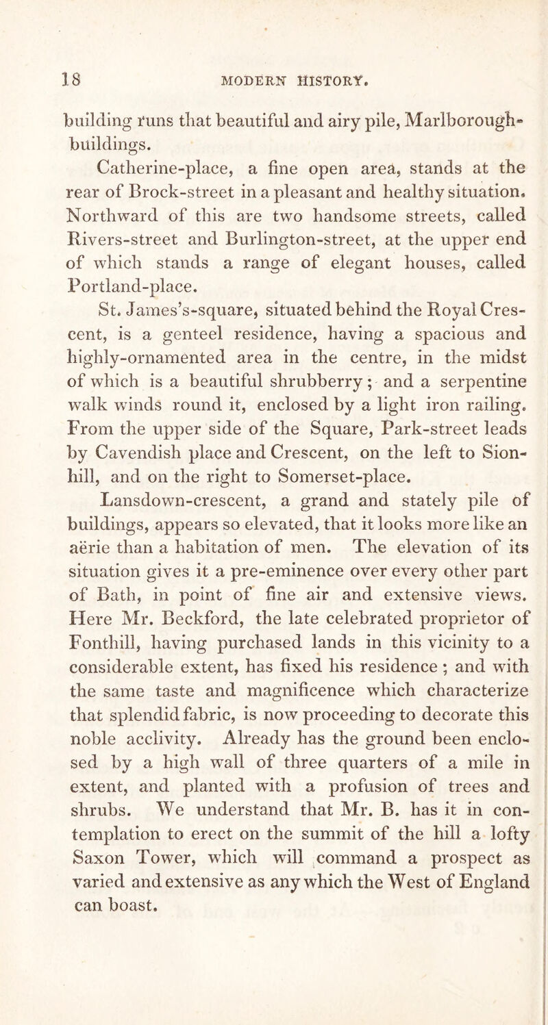 building Tuns that beautiful and airy pile, Marlborough* buildings. Catlierine-place, a line open area, stands at the rear of Brock-street in a pleasant and healthy situation. Northward of this are two handsome streets, called Rivers-street and Burlington-street, at the upper end of which stands a range of elegant houses, called Portland-place. St. James’s-square, situated behind the Royal Cres- cent, is a genteel residence, having a spacious and highly-ornamented area in the centre, in the midst of which is a beautiful shrubberry; and a serpentine walk winds round it, enclosed by a light iron railing. From the upper side of the Square, Park-street leads by Cavendish place and Crescent, on the left to Sion- hill, and on the right to Somerset-place. Lansdown-crescent, a grand and stately pile of buildings, appears so elevated, that it looks more like an aerie than a habitation of men. The elevation of its situation gives it a pre-eminence over every other part of Bath, in point of fine air and extensive views. Here Mr. Beckford, the late celebrated proprietor of Fonthill, having purchased lands in this vicinity to a considerable extent, has fixed his residence; and with the same taste and magnificence which characterize that splendid fabric, is now proceeding to decorate this noble acclivity. Already has the ground been enclo- sed by a high wTall of three quarters of a mile in extent, and planted with a profusion of trees and shrubs. We understand that Mr. B. has it in con- templation to erect on the summit of the hill a lofty Saxon Tower, which will command a prospect as varied and extensive as any which the West of England can boast.