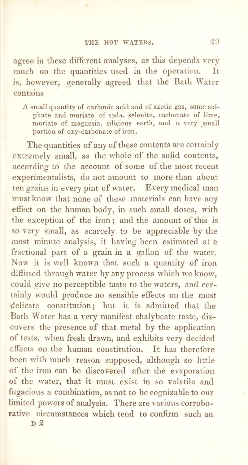 QU agree in these different analyses, as this depends very much on the quantities used in the operation. It is, however, generally agreed that the Bath Water contains A small quantity of carbonic acid and of azotic gas, some sul- phate and muriate of soda, selenite, carbonate of lime, muriate of magnesia, silicious earth, and a very small portion of oxy-carbonate of iron. The quantities of any of these contents are certainly extremely small, as the whole of the solid contents, according to the account of some of the most recent experimentalists, do not amount to more than about ten grains in every pint of water. Every medical man must know that none of these materials can have any effect on the human body, in such small doses, with the exception of the iron; and the amount of this is • so very small, as scarcely to be appreciable by the most minute analysis, it having been estimated at a fractional part of a grain in a gallon of the water. Now it is well known that such a quantity of iron diffused through water by any process which we know, could give no perceptible taste to the waters, and cer- tainly would produce no sensible effects on the most delicate constitution; but it is admitted that the Bath Water has a very manifest chalybeate taste, dis- covers the presence of that metal by the application of tests, when fresh drawn, and exhibits very decided effects on the human constitution. It has therefore been with much reason supposed, although so little of the iron can be discovered after the evaporation of the water, that it must exist in so volatile and fugacious a combination, as not to be cognizable to our limited powers of analysis. There are various corrobo- rative circumstances which tend to confirm such an