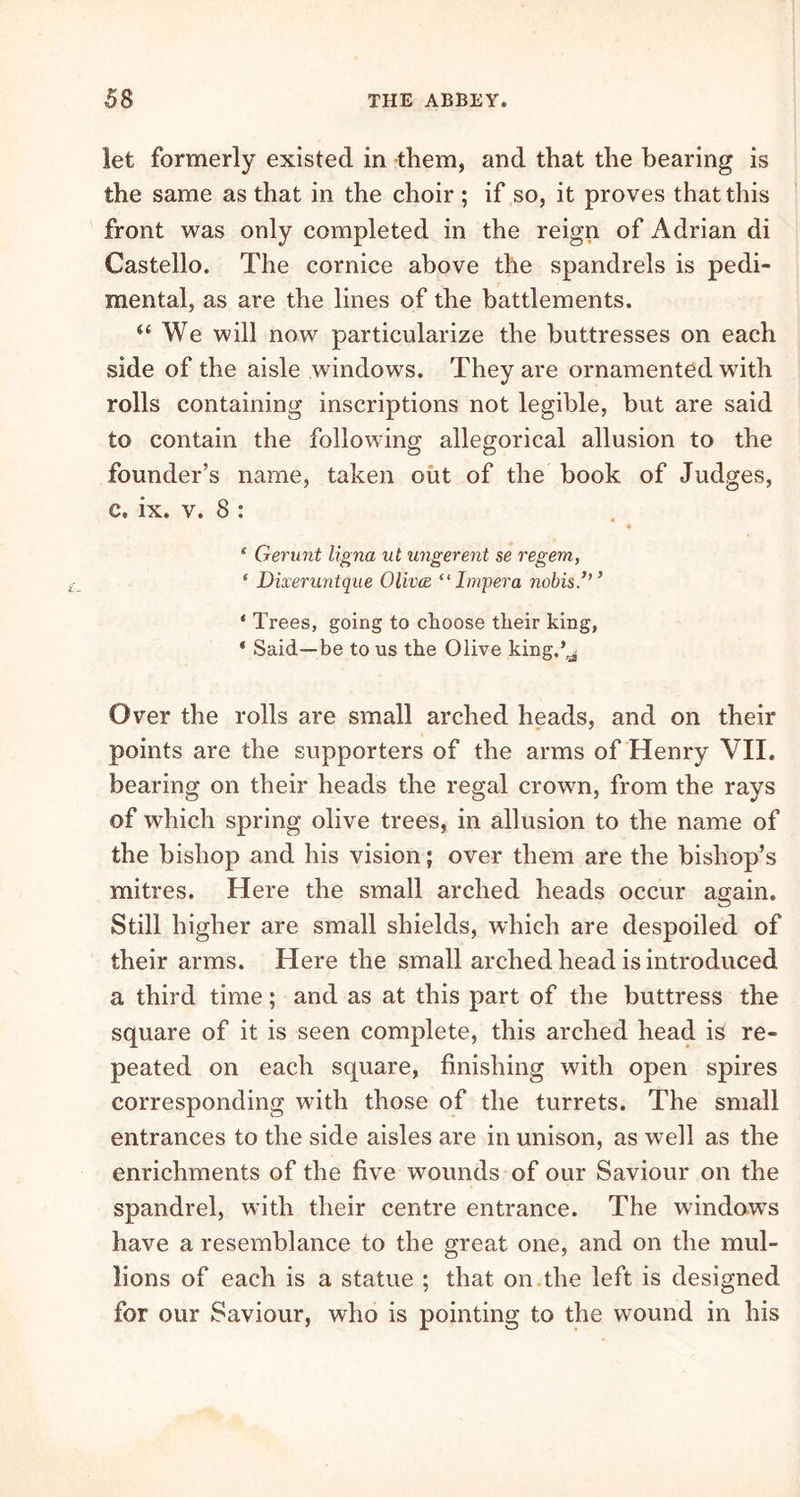 let formerly existed in them, and that the bearing is the same as that in the choir ; if so, it proves that this front was only completed in the reign of Adrian di Castello. The cornice above the spandrels is pedi- mental, as are the lines of the battlements. “ We will now particularize the buttresses on each side of the aisle windows. They are ornamented with rolls containing inscriptions not legible, but are said to contain the following allegorical allusion to the founder’s name, taken out of the book of Judges, c. ix. v. 8 : ( Gerunt ligna ut ungerent se regem, 1 Dixeruntque Olivce, “ Impera nobis.’’’ * Trees, going to choose their king, * Said—be to us the Olive king.’^ Over the rolls are small arched heads, and on their points are the supporters of the arms of Henry VII. bearing on their heads the regal crown, from the rays of which spring olive trees, in allusion to the name of the bishop and his vision; over them are the bishop’s mitres. Here the small arched heads occur again. Still higher are small shields, which are despoiled of their arms. Here the small arched head is introduced a third time; and as at this part of the buttress the square of it is seen complete, this arched head is re- peated on each square, finishing with open spires corresponding with those of the turrets. The small entrances to the side aisles are in unison, as well as the enrichments of the five wounds of our Saviour on the spandrel, with their centre entrance. The windows have a resemblance to the great one, and on the mul- lions of each is a statue ; that on the left is designed for our Saviour, who is pointing to the wound in his