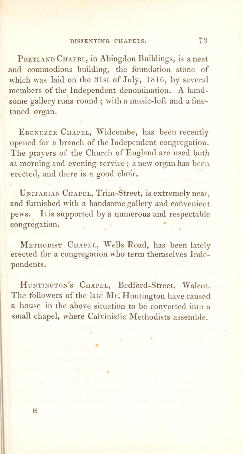 Portland Chapbl, in Abingdon Buildings, is a neat and commodious building, the foundation stone of which was laid on the 31st of July, 1816, by several members of the Independent denomination. A hand- some gallery runs round ; with a music-loft and a fine- toned organ. Ebenezer Chapel, Widcombe, has been recently opened for a branch of the Independent congregation. The prayers of the Church of England are used both at morning and evening service ; a new organ has been erected, and there is a good choir. Unitarian Chapel, Trim-Street, is extremely neat, and furnished with a handsome gallery and convenient pews. It is supported by a numerous and respectable congregation. O O ... ■ Methodist Chapel, Wells Road, has been lately erected for a congregation who term themselves Inde- pendents. Huntington's Chapel, Bedford-Street, Walcot. The followers of the late Mr.* Huntington have caused a house in the above situation to be converted into a small chapel, where Calvinistic Methodists assemble. H
