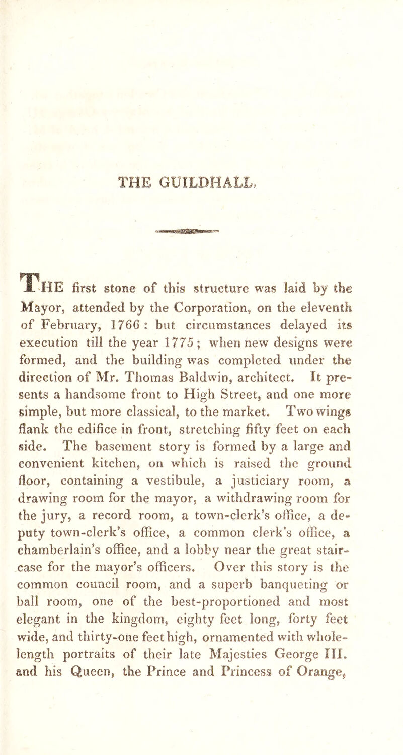 THE GUILDHALL, The first stone of this structure was laid by the Mayor, attended by the Corporation, on the eleventh of February, 1766 : but circumstances delayed its execution till the year 1775; when new designs were formed, and the building was completed under the direction of Mr, Thomas Baldwin, architect, it pre- sents a handsome front to High Street, and one more simple, but more classical, to the market. Two wings flank the edifice in front, stretching fifty feet on each side. The basement story is formed by a large and convenient kitchen, on which is raised the ground floor, containing a vestibule, a justiciary room, a drawing room for the mayor, a withdrawing room for the jury, a record room, a town-clerk’s office, a de- puty town-clerk's office, a common clerk’s office, a chamberlain’s office, and a lobby near the great stair- case for the mayor’s officers. Over this story is the common council room, and a superb banqueting or ball room, one of the best-proportioned and most elegant in the kingdom, eighty feet long, forty feet wide, and thirty-one feet high, ornamented with whole- length portraits of their late Majesties George III, and his Queen, the Prince and Princess of Orange,