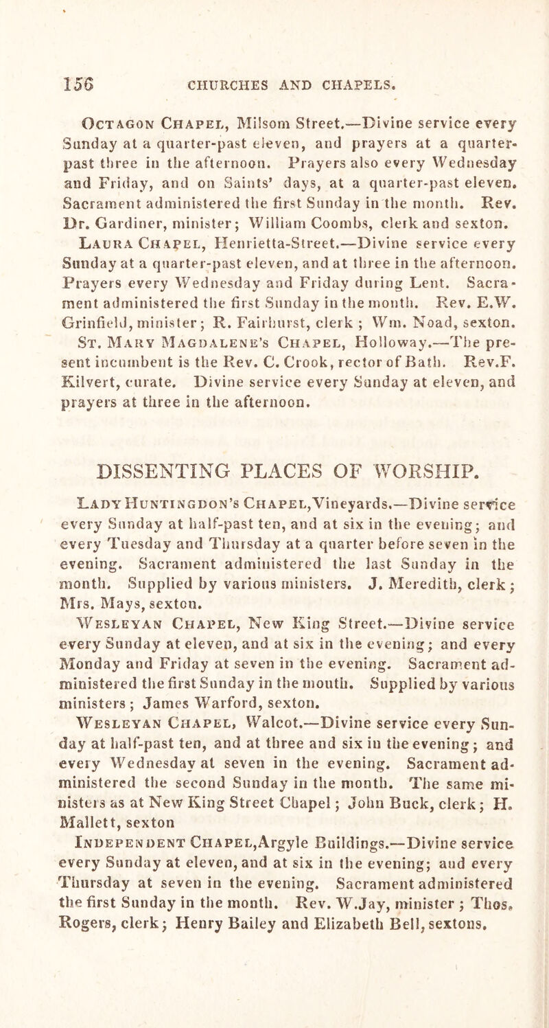 Octagon Chapel, Milsom Street.—Divine service every Sunday at a quarter-past eleven, and prayers at a quarter- past three in the afternoon. Prayers also every Wednesday and Friday, and on Saints’ days, at a quarter-past eleven. Sacrament administered the first Sunday in the month. Rev. Dr. Gardiner, minister; William Coombs, clerk and sexton. LxAura Chapel, Henrietta-Street.—Divine service every Sunday at a quarter-past eleven, and at three in the afternoon. Prayers every Wednesday and Friday during Lent. Sacra- ment administered the first Sunday in the month. Rev. E.W. Grinfield, minister; R. Fairhurst, clerk ; Wnr. Noad, sexton. St. Mary Magdalene’s Chapel, Holloway.—The pre- sent incumbent is the Rev. C. Crook, rector of Bath. Rev.F. Kilvert, curate. Divine service every Sunday at eleven, and prayers at three in the afternoon. DISSENTING PLACES OF WORSHIP. Lady Huntingdon’s Chapel,Vineyards.—Divine service every Sunday at half-past ten, and at six in the evening; and every Tuesday and Thursday at a quarter before seven in the evening. Sacrament administered the last Sunday in the month. Supplied by various ministers. J. Meredith, clerk; Mrs. Mays, sexton. Wesleyan Chapel, New King Street.—Divine service every Sunday at eleven, and at six in the evening; and every Monday and Friday at seven in the evening. Sacrament ad- ministered the first Sunday in the mouth. Supplied by various ministers ; James Warford, sexton. Wesleyan Chapel, Walcot.—Divine service every Sun- day at half-past ten, and at three and six in the evening; and every Wednesday at seven in the evening. Sacrament ad- ministered the second Sunday in the month. The same mi- nisters as at New King Street Chapel; John Buck, clerk; H. Mallett, sexton Independent Chapel,Argyle Buildings.—Divine service every Sunday at eleven, and at six in the evening; and every Thursday at seven in the evening. Sacrament administered the first Sunday in the month. Rev. W.Jay, minister ; Thos, Rogers, clerk; Henry Bailey and Elizabeth Bell,sextons. 1