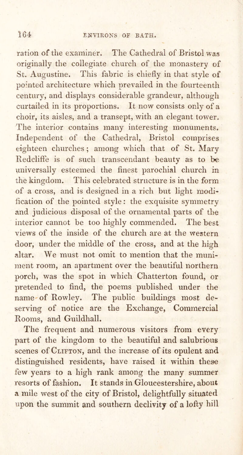 ration of the examiner. The Cathedral of Bristol was originally the collegiate church of the monastery of St. Augustine. This fabric is chiefly in that style of pointed architecture which prevailed in the fourteenth century, and displays considerable grandeur, although curtailed in its proportions. It now consists only of a choir, its aisles, and a transept, with an elegant tower. The interior contains many interesting monuments. Independent of the Cathedral, Bristol comprises eighteen churches; among which that of St. Mary Iledcliffe is of such transcendant beauty as to be universally esteemed the finest parochial church in the kingdom. This celebrated structure is in the form of a cross, and is designed in a rich but light modi- fication of the pointed style: the exquisite symmetry and judicious disposal of the ornamental parts of the interior cannot be too highly commended. The best views of the inside of the church are at the western door, under the middle of the cross, and at the high altar. We must not omit to mention that the muni- ment room, an apartment over the beautiful northern porch, was the spot in which Chatterton found, or pretended to find, the poems published under the name of Rowley. The public buildings most de- serving of notice are the Exchange, Commercial Rooms, and Guildhall. The frequent and numerous visitors from every part of the kingdom to the beautiful and salubrious scenes of Clifton, and the increase of its opulent and distinguished residents, have raised it within these few years to a high rank among the many summer resorts of fashion. It stands in Gloucestershire, about a mile west of the city of Bristol, delightfully situated upon the summit and southern declivity of a lofty hill