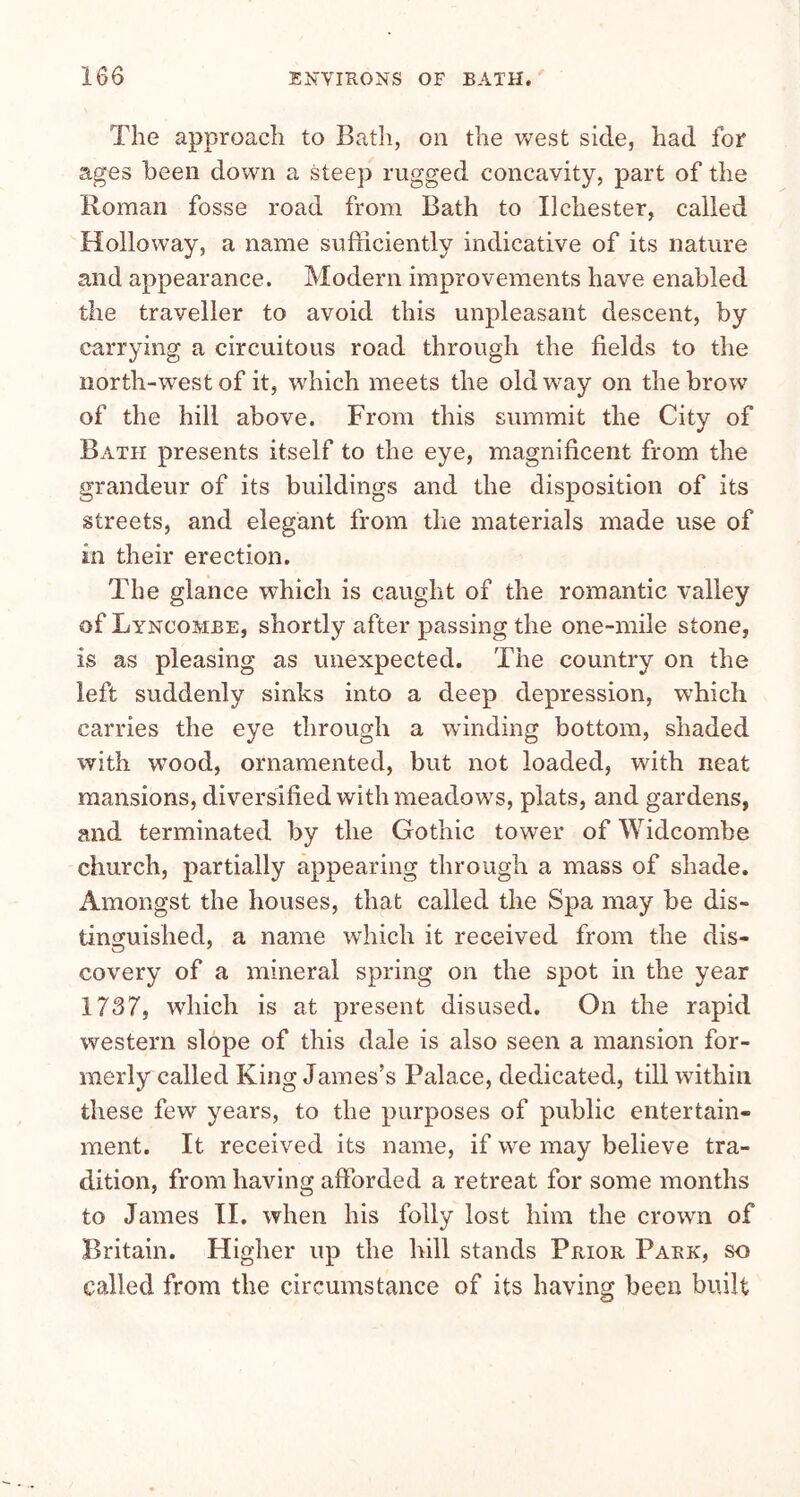 The approach to Bath, on the west side, had for ages been down a steep rugged concavity, part of the Roman fosse road from Bath to Ilchester, called Holloway, a name sufficiently indicative of its nature and appearance. Modern improvements have enabled the traveller to avoid this unpleasant descent, by carrying a circuitous road through the fields to the north-west of it, which meets the old way on the brow of the hill above. From this summit the City of Bath presents itself to the eye, magnificent from the grandeur of its buildings and the disposition of its streets, and elegant from the materials made use of in their erection. The glance which is caught of the romantic valley of Lyncombe, shortly after passing the one-mile stone, is as pleasing as unexpected. The country on the left suddenly sinks into a deep depression, which carries the eye through a winding bottom, shaded with wood, ornamented, but not loaded, with neat mansions, diversified with meadows, plats, and gardens, and terminated by the Gothic tower of Widcomhe church, partially appearing through a mass of shade. Amongst the houses, that called the Spa may be dis- tinguished, a name which it received from the dis- covery of a mineral spring on the spot in the year 1737, which is at present disused. On the rapid western slope of this dale is also seen a mansion for- merly called King James’s Palace, dedicated, till within these few years, to the purposes of public entertain- ment. It received its name, if we may believe tra- dition, from having afforded a retreat for some months to James II. when his folly lost him the crown of Britain. Higher up the hill stands Prior Park, so called from the circumstance of its having been built