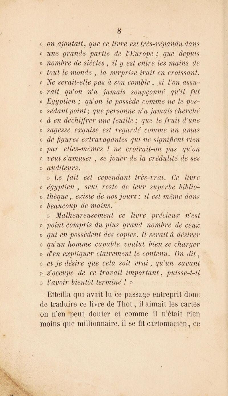 » on ajoutait, que ce livre est très-répanclu dans » une grande partie de l’Europe ; que depuis » nombre de siècles, il y est entre les mains de » tout le monde , la surprise irait en croissant. » Ne serait-elle pas à son comble, si Von assu- » rait qu’on n’a jamais soupçonné qu’il fut » Egyptien ; qu’on le possède comme ne le pos- » sédant point; que personne n’a jamais cherché » à en déchiffrer une feuille ; que le fruit d’une » sagesse exquise est regardé comme un amas » de figures extravagantes qui ne signifient rien » par elles-mêmes ! ne croirait-on pas qu’on » veut s’amuser, se jouer de la crédulité de ses » auditeurs. » Le fait est cependant très-vrai. Ce livre » égyptien , seul reste de leur superbe biblio- » Chèque, existe de nos jours : il est même dans » beaucoup de mains. » Malheureusement ce livre précieux n’est » point compris du plus grand nombre de ceux » qui en possèdent des copies. Il serait à désirer » qu’un homme capable voulut bien se charger » d’en expliquer clairement le contenu. On dit, » et je désire que cela soit vrai, qu’un savant » s’occupe de ce travail important, puisse-t-il » l’avoir bientôt terminé ! » Etteilla qui avait lu ce passage entreprit donc de traduire ce livre de Thot, il aimait les cartes on n’en peut douter et comme il n’était rien moins que millionnaire, il se fit cartomacien, ce