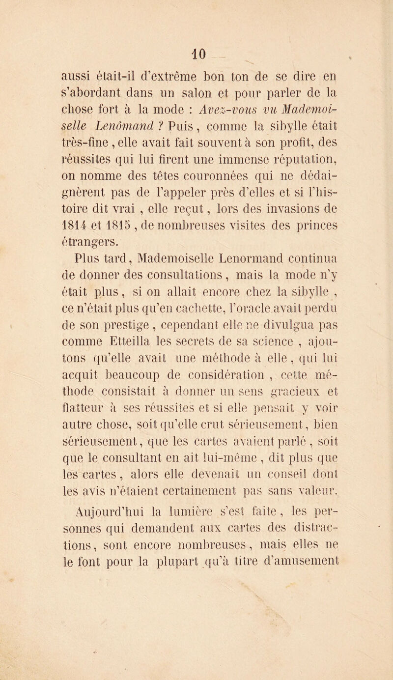 aussi était-il d’extrême bon ton de se dire en s’abordant dans un salon et pour parler de la chose fort à la mode : Avez-vous vu Mademoi- selle Lenômand ? Puis, comme la sibylle était très-fine , elle avait fait souvent à son profit, des réussites qui lui firent une immense réputation, on nomme des têtes couronnées qui ne dédai- gnèrent pas de l’appeler près d’elles et si l’his- toire dit vrai , elle reçut, lors des invasions de 1814 et 1815 , de nombreuses visites des princes étrangers. Plus tard, Mademoiselle Lenormand continua de donner des consultations , mais la mode n’y était, plus, si on allait encore chez la sibylle , ce n’était plus qu’en cachette, l’oracle avait perdu de son prestige , cependant elle ne divulgua pas comme Etteilla les secrets de sa science , ajou- tons qu’elle avait une méthode à elle, qui lui acquit beaucoup de considération , cette mé- thode consistait a donner un sens gracieux et flatteur à ses réussites et si elle pensait y voir autre chose, soit qu’elle crut sérieusement, bien sérieusement, que les cartes avaient parlé, soit que le consultant en ait lui-même , dit plus que les cartes, alors elle devenait un conseil dont les avis n’étaient certainement pas sans valeur. Aujourd’hui la lumière s’est faite, les per- sonnes qui demandent aux cartes des distrac- tions, sont encore nombreuses, mais elles ne le font pour la plupart qu’à titre d’amusement