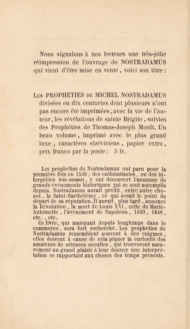 Nous signalons à nos lecteurs une très-jolie réimpression de l’ouvrage de NOSTRADAMUS qui vient d’être mise en vente, voici son titre : Les PROPHÉTIES de MICHEL NOSTRADAMUS divisées en dix centuries dont plusieurs n’ont pas encore été imprimées, avec la vie de l’au- teur , les révélations de sainte Rrigite , suivies des Prophéties de Thomas-Joseph Moult. Un beau volume, imprimé avec le plus grand luxe , caractères elzéviriens , papier extra, prix franco par la poste : 5 fr. Les prophéties de Nostradamus ont paru pour la première fois en 1550 ; des enthousiastes , ou des in- terprètes très - savants, y ont découvert l’annonce de grands événements historiques qui se sont accomplis depuis. Nostradamus aurait prédit, entre autre cho- ses , la Saint-Barthélémy, ce qui serait le point de départ de sa réputation.Il aurait, plus tard , annoncé la Révolution , la mort de Louis XVI, celle de Marie- Antoinette , l'avénement de Napoléon, 1830 , 1848 , etc. , etc. Ce livre, qui manquait depuis longtemps dans le commerce, sera fort recherché. Les prophéties de Nostradamus ressemblent souvent à des énigmes, elles doivent à cause de cela piquer la curiosité des amateurs de sciences occultes , qui trouveront assu- rément un grand plaisir à leur donner une interpré- tation se rapportant aux choses des temps présents.