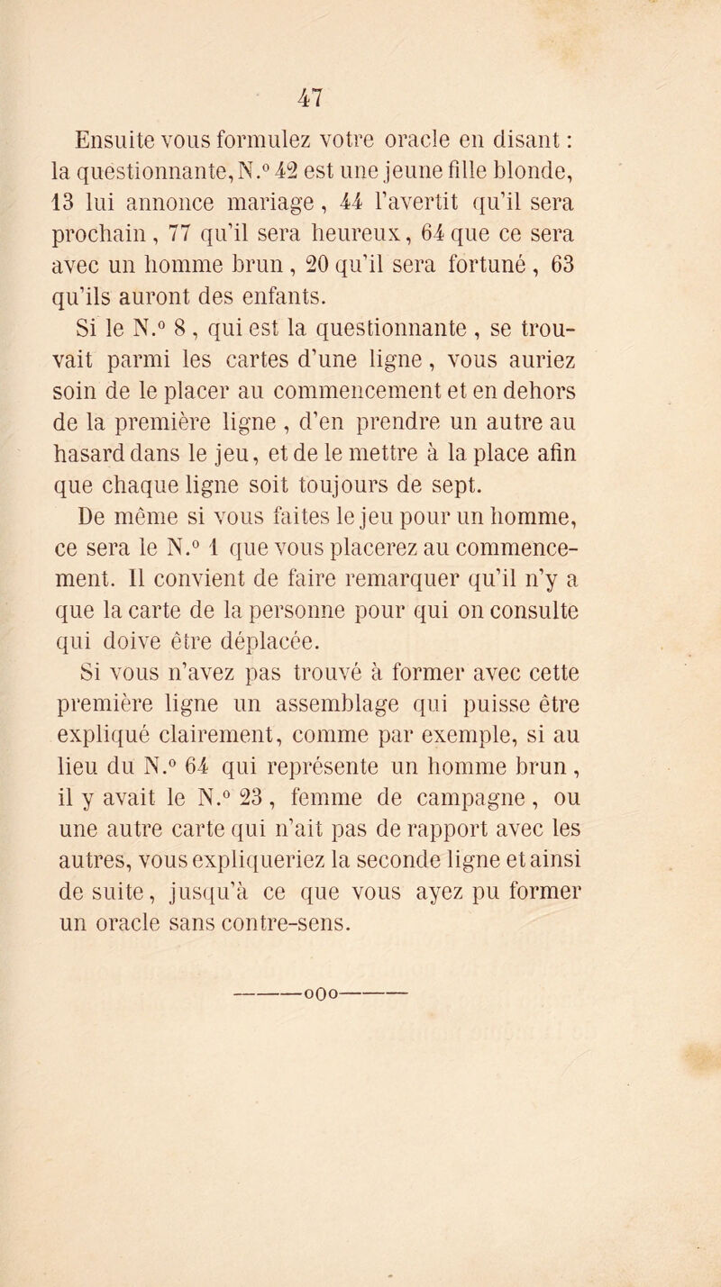 Ensuite vous formulez votre oracle en disant : la questionnante, N.0 42 est une jeune fille blonde, 13 lui annonce mariage, 44 l’avertit qu’il sera prochain , 77 qu’il sera heureux, 64 que ce sera avec un homme brun , 20 qu’il sera fortuné , 63 qu’ils auront des enfants. Si le N.° 8 , qui est la questionnante , se trou- vait parmi les cartes d’une ligne, vous auriez soin de le placer au commencement et en dehors de la première ligne , d’en prendre un autre au hasard dans le jeu, et de le mettre à la place afin que chaque ligne soit toujours de sept. De même si vous faites le jeu pour un homme, ce sera le N.° 1 que vous placerez au commence- ment. Il convient de faire remarquer qu’il n’y a que la carte de la personne pour qui on consulte qui doive être déplacée. Si vous n’avez pas trouvé à former avec cette première ligne un assemblage qui puisse être expliqué clairement, comme par exemple, si au lieu du N.° 64 qui représente un homme brun, il y avait le N.° 23 , femme de campagne , ou une autre carte qui n’ait pas de rapport avec les autres, vous expliqueriez la seconde ligne et ainsi de suite, jusqu’à ce que vous ayez pu former un oracle sans contre-sens.