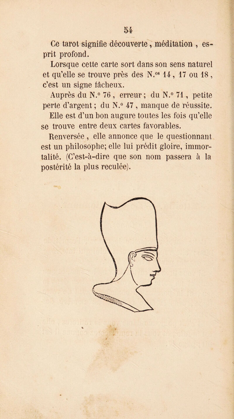 Ce tarot signifie découverte, méditation , es- prit profond. Lorsque cette carte sort dans son sens naturel et qu’elle se trouve près des N.08 14, 17 ou 18 , c’est un signe fâcheux. Auprès du N.° 76 , erreur ; du N.° 71, petite perte d’argent ; du N.° 47 , manque de réussite. Elle est d’un bon augure toutes les fois qu’elle se trouve entre deux cartes favorables. Renversée , elle annonce que le questionnant est un philosophe; elle lui prédit gloire, immor- talité. (C’est-à-dire que son nom passera à la postérité la plus reculée).