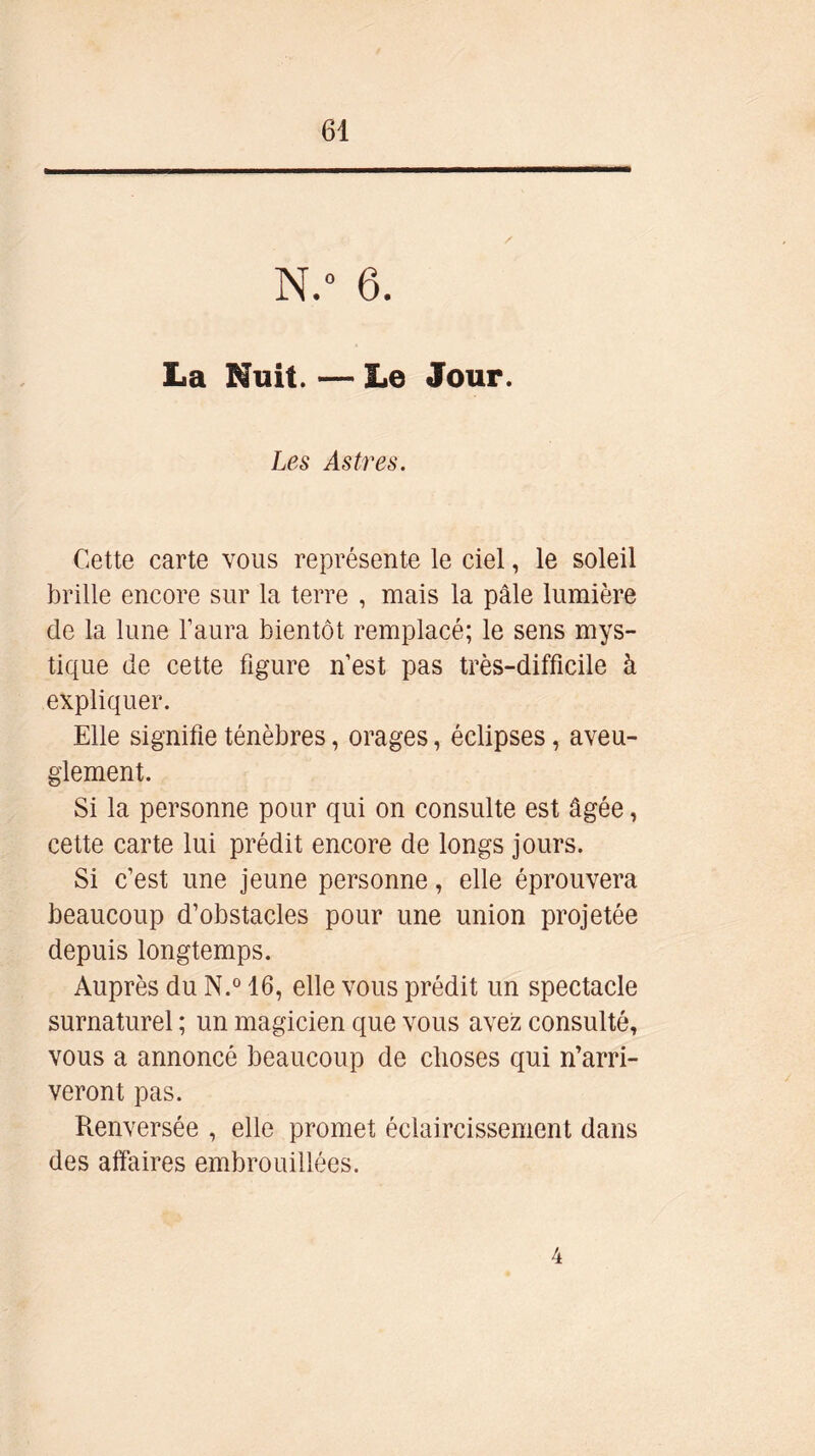 N.° 6. La Huit. — Le Jour. Les Astres. Cette carte vous représente le ciel, le soleil brille encore sur la terre , mais la pâle lumière de la lune l’aura bientôt remplacé; le sens mys- tique de cette figure n’est pas très-difficile à expliquer. Elle signifie ténèbres, orages, éclipses, aveu- glement. Si la personne pour qui on consulte est âgée, cette carte lui prédit encore de longs jours. Si c’est une jeune personne, elle éprouvera beaucoup d’obstacles pour une union projetée depuis longtemps. Auprès du N.° 16, elle vous prédit un spectacle surnaturel ; un magicien que vous avez consulté, vous a annoncé beaucoup de choses qui n’arri- veront pas. Renversée , elle promet éclaircissement dans des affaires embrouillées. 4