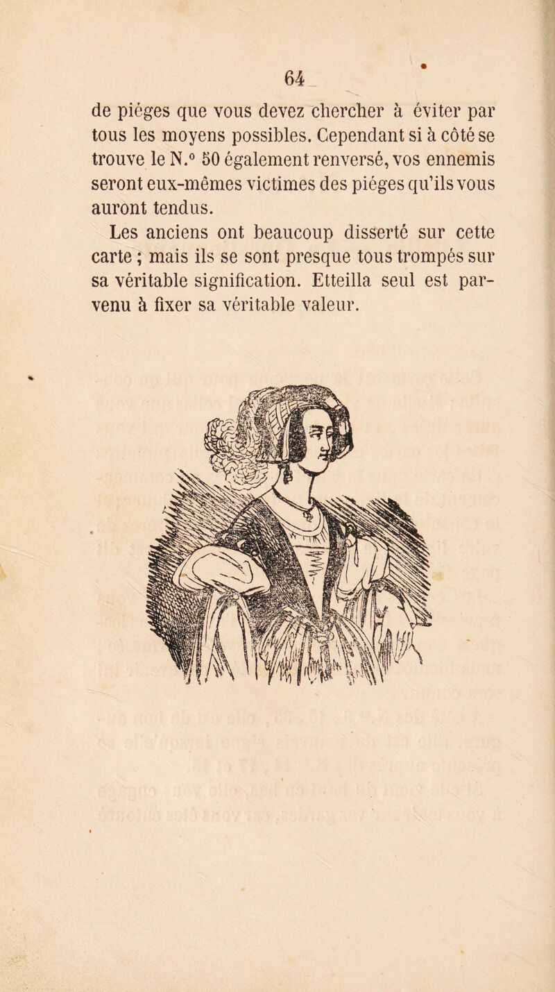 de pièges que vous devez chercher à éviter par tous les moyens possibles. Cependant si à côté se trouve le N.° 50 également renversé, vos ennemis seront eux-mêmes victimes des pièges qu’ils vous auront tendus. Les anciens ont beaucoup disserté sur cette carte ; mais ils se sont presque tous trompés sur sa véritable signification. Etteilla seul est par- venu à fixer sa véritable valeur.