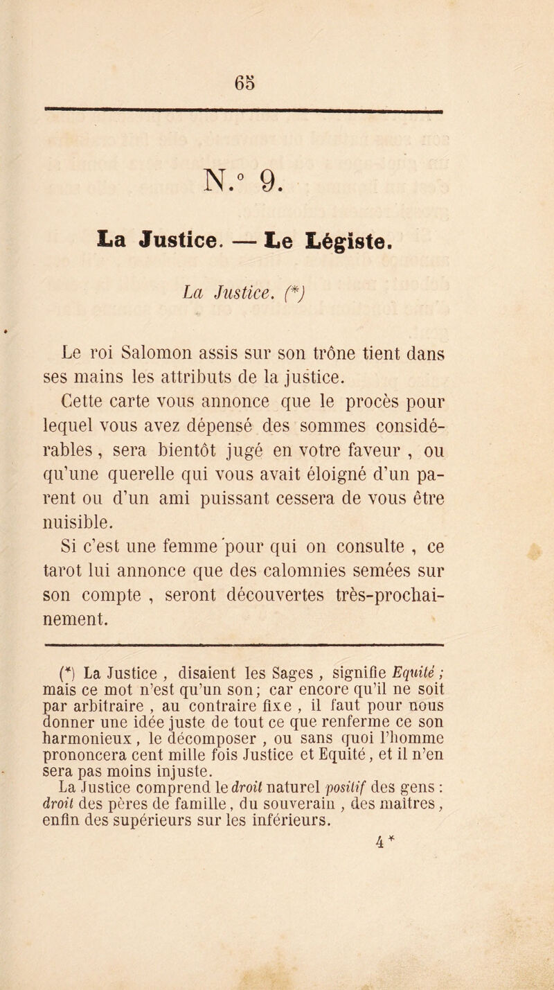 N.° 9. La Justice. — Le Légiste. La Justice. (*) Le roi Salomon assis sur son trône tient dans ses mains les attributs de la justice. Cette carte vous annonce que le procès pour lequel vous avez dépensé des sommes considé- rables , sera bientôt jugé en votre faveur , ou qu’une querelle qui vous avait éloigné d’un pa- rent ou d’un ami puissant cessera de vous être nuisible. Si c’est une femme 'pour qui on consulte , ce tarot lui annonce que des calomnies semées sur son compte , seront découvertes très-prochai- nement. (*) La Justice , disaient les Sages , signifie Eqxiité ; mais ce mot n’est qu’un son ; car encore qu’il ne soit par arbitraire , au contraire fixe , il faut pour nous donner une idée juste de tout ce que renferme ce son harmonieux, le décomposer , ou sans quoi l’homme prononcera cent mille fois Justice et Equité, et il n’en sera pas moins injuste. La Justice comprend 1 e droit naturel positif des gens : droit des pères de famille, du souverain , des maîtres, enfin des supérieurs sur les inférieurs. 4 *