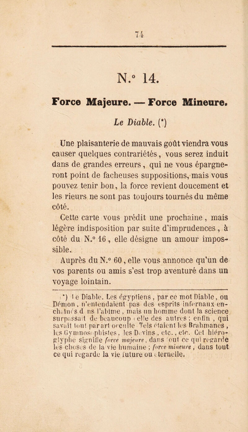 N.° 14. Force Majeure. — Force Mineure» Le Diable. (*) Une plaisanterie de mauvais goût viendra vous causer quelques contrariétés, vous serez induit dans de grandes erreurs, qui ne vous épargne- ront point de fâcheuses suppositions, mais vous pouvez tenir bon, la force revient doucement et les rieurs ne sont pas toujours tournés du même côté. Cette carte vous prédit une prochaine, mais légère indisposition par suite d’imprudences, à côté du N.° 16, elle désigne un amour impos- sible. Auprès du N.° 60, elle vous annonce qu’un de vos parents ou amis s’est trop aventuré dans un voyage lointain. i ’) l e Diable. Les égyptiens , par ce mot Diable, ou Démon , n’entendaient pas des esprits infernaux en- chaînés d ns l’abîme , mais un homme dont la science surpassait de beaucoup < elle des autres ; enfin , qui savait tout parart occnlte Tels étaient les Brahmanes , les Gymnoseplnsles, les D. vins , etc., etc. Cet hiéro- glyphe signifie force majeure, dans eut ce qui regarde les choses de la vie humaine ; force mineure , dans tout ce qui regarde la vie future ou éternelle.