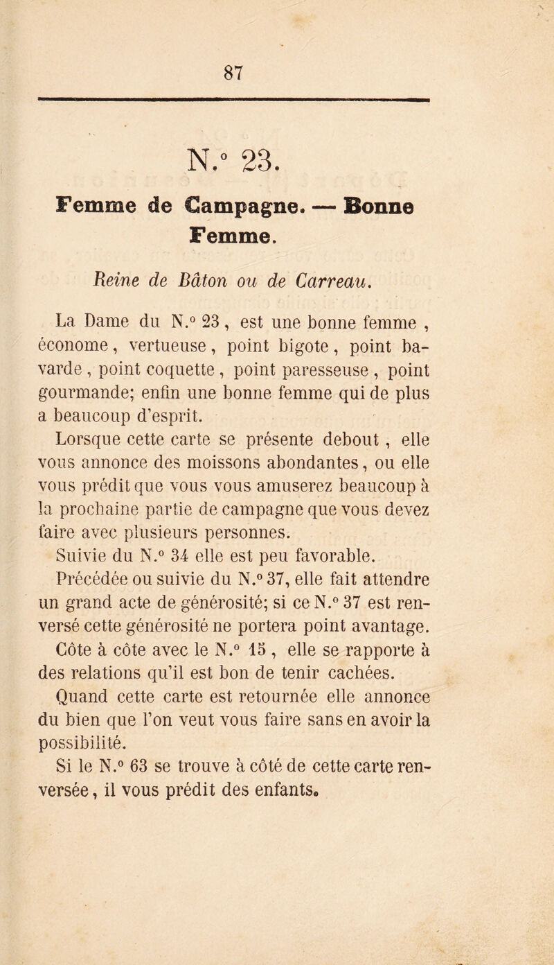 N.° 23. Femme de Campagne. — Bonne Femme. Reine de Bâton ou de Carreau. La Dame du N.° 23, est une bonne femme , économe, vertueuse, point bigote, point ba- varde , point coquette , point paresseuse , point gourmande; enfin une bonne femme qui de plus a beaucoup d’esprit. Lorsque cette carte se présente debout , elle vous annonce des moissons abondantes, ou elle vous prédit que vous vous amuserez beaucoup à la prochaine partie de campagne que vous devez faire avec plusieurs personnes. Suivie du N.° 34 elle est peu favorable. Précédée ou suivie du N.° 37, elle fait attendre un grand acte de générosité; si ce N.° 37 est ren- versé cette générosité ne portera point avantage. Côte à côte avec le N.° 15 , elle se rapporte à des relations qu’il est bon de tenir cachées. Quand cette carte est retournée elle annonce du bien que l’on veut vous faire sans en avoir la possibilité. Si le N.° 63 se trouve à côté de cette carte ren- versée , il vous prédit des enfants.