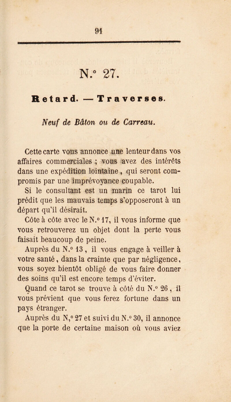 N.° 27. Retard. — Traverses. Neuf de Bâton ou de Carreau. Cette carte vous annonce une lenteur dans vos affaires commerciales ; vous avez des intérêts dans une expédition lointaine, qui seront com- promis par une imprévoyance coupable. Si le consultant est un marin ce tarot lui prédit que les mauvais temps s’opposeront à un départ qu’il désirait. Côte à côte avec le N.° 17, il vous informe que vous retrouverez un objet dont la perte vous faisait beaucoup de peine. Auprès du N.° 13, il vous engage à veiller à votre santé, dans la crainte que par négligence, vous soyez bientôt obligé de vous faire donner des soins qu’il est encore temps d’éviter. Quand ce tarot se trouve à côté du N.° 26, il vous prévient que vous ferez fortune dans un pays étranger. Auprès du N,° 27 et suivi du N.° 30, il annonce que la porte de certaine maison où vous aviez