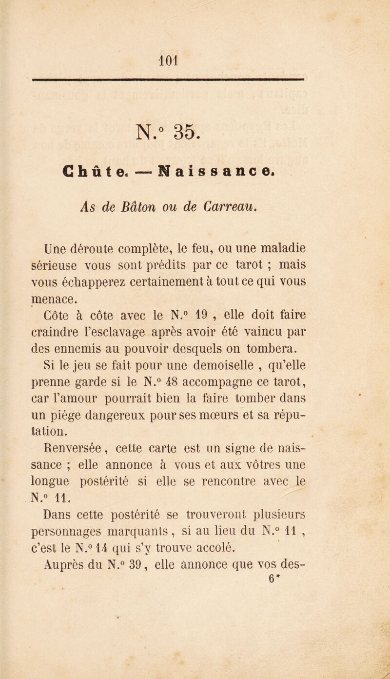 N.° 35, Chute. —Naissance. As de Bâton ou de Carreau. Une déroute complète, le feu, ou une maladie sérieuse vous sont prédits par ce tarot ; mais vous échapperez certainement à tout ce qui vous menace. Côte à côte avec le N.° 19 , elle doit faire craindre l’esclavage après avoir été vaincu par des ennemis au pouvoir desquels on tombera. Si le jeu se fait pour une demoiselle , qu’elle prenne garde si le N.° 48 accompagne ce tarot, car l’amour pourrait bien la faire tomber dans un piège dangereux pour ses mœurs et sa répu- tation. Renversée, cette carte est un signe de nais- sance ; elle annonce à vous et aux vôtres une longue postérité si elle se rencontre avec le N.° 11. Dans cette postérité se trouveront plusieurs personnages marquants, si au lieu du N.° 11 , c’est le N.° 14 qui s’y trouve accolé. Auprès du N.° 39, elle annonce que vos des- 6*