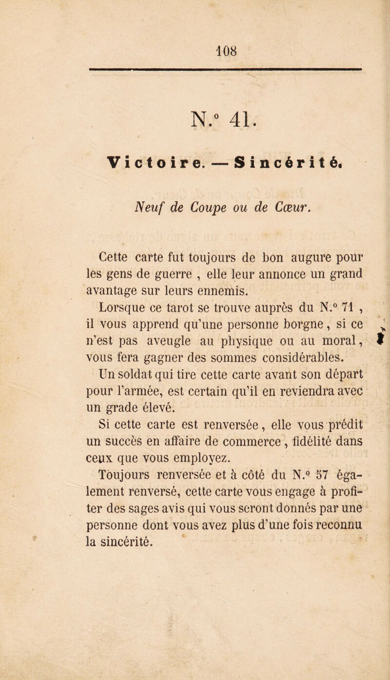 N.° 4L Victoire. — Sincérité. Neuf de Coupe ou de Cœur. Cette carte fut toujours de bon augure pour les gens de guerre , elle leur annonce un grand avantage sur leurs ennemis. Lorsque ce tarot se trouve auprès du N.° 71 , il vous apprend qu’une personne borgne, si ce v n’est pas aveugle au physique ou au moral, t vous fera gagner des sommes considérables. Un soldat qui tire cette carte avant son départ pour l’armée, est certain qu’il en reviendra avec un grade élevé. Si cette carte est renversée, elle vous prédit un succès en affaire de commerce, fidélité dans ceux que vous employez. Toujours renversée et à côté du N.° 57 éga- lement renversé, cette carte vous engage à profi- ter des sages avis qui vous seront donnés par une personne dont vous avez plus d’une fois reconnu la sincérité.