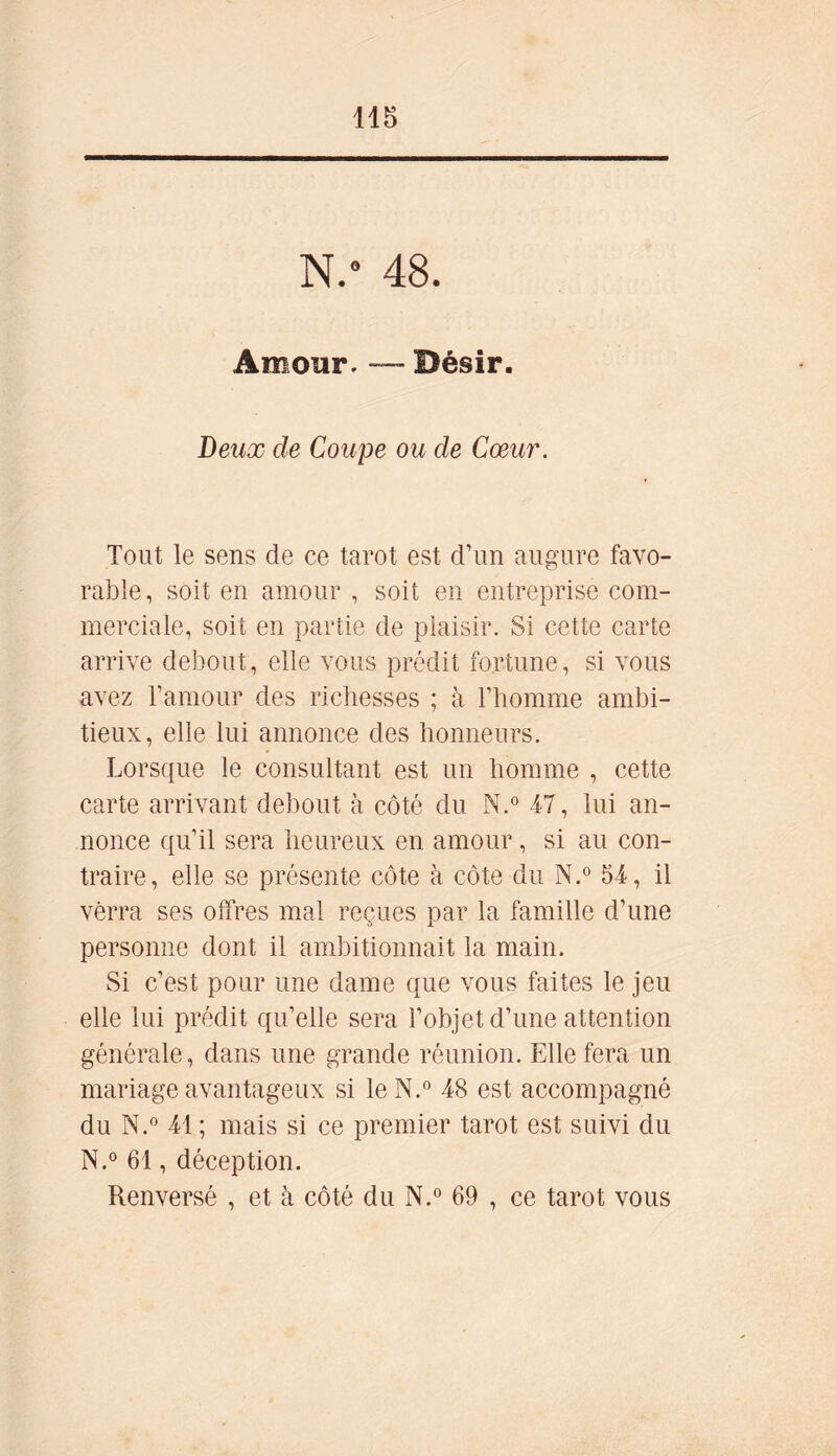 N/ 48. Amour. — Désir. Deux de Coupe ou de Cœur. Tout le sens de ce tarot est d’un augure favo- rable, soit en amour , soit en entreprise com- merciale, soit en partie de plaisir. Si cette carte arrive debout, elle vous prédit fortune, si vous avez l’amour des richesses ; à l’homme ambi- tieux, elle lui annonce des honneurs. Lorsque le consultant est un homme , cette carte arrivant debout à côté du N.° 47, lui an- nonce qu’il sera heureux en amour, si au con- traire, elle se présente côte à côte du N.° 54, il verra ses offres mal reçues par la famille d’une personne dont il ambitionnait la main. Si c’est pour une dame que vous faites le jeu elle lui prédit qu’elle sera l’objet d’une attention générale, dans une grande réunion. Elle fera un mariage avantageux si leN.° 48 est accompagné du N.° 41 ; mais si ce premier tarot est suivi du N.° 61, déception. Renversé , et à côté du N.° 69 , ce tarot vous