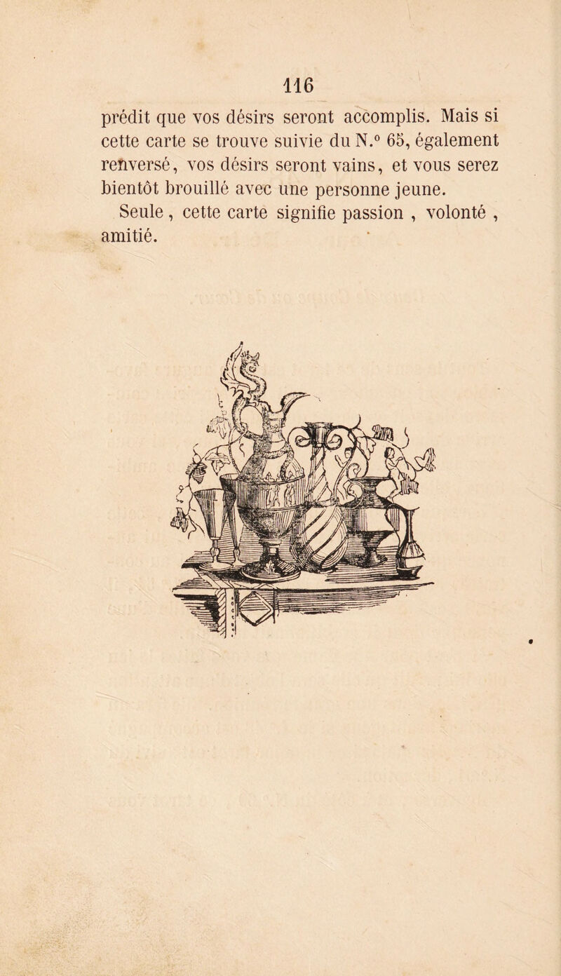 prédit que vos désirs seront accomplis. Mais si cette carte se trouve suivie du N.° 65, également renversé, vos désirs seront vains, et vous serez bientôt brouillé avec une personne jeune. Seule, cette carte signifie passion , volonté , amitié.