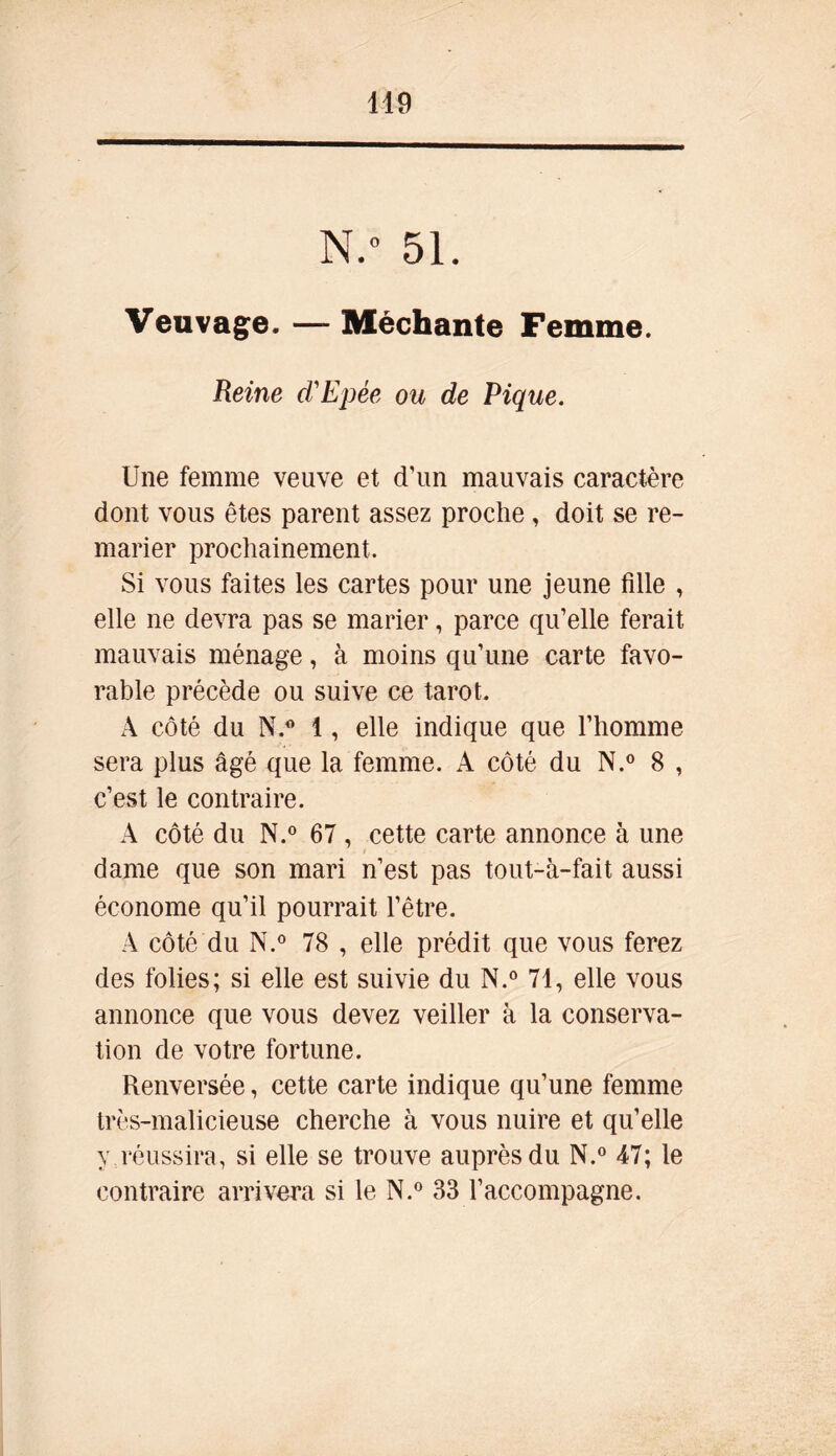 N.° 51. Veuvage. — Méchante Femme. Reine d'Epée ou de Pique. Une femme veuve et d'un mauvais caractère dont vous êtes parent assez proche , doit se re- marier prochainement. Si vous faites les cartes pour une jeune fille , elle ne devra pas se marier, parce qu’elle ferait mauvais ménage, à moins qu’une carte favo- rable précède ou suive ce tarot. A côté du N.° 1, elle indique que l’homme sera plus âgé que la femme. A côté du N.° 8 , c’est le contraire. A côté du N.° 67 , cette carte annonce à une - » dame que son mari n’est pas tout-à-fait aussi économe qu’il pourrait l’être. A côté du N.° 78 , elle prédit que vous ferez des folies; si elle est suivie du N.° 71, elle vous annonce que vous devez veiller à la conserva- tion de votre fortune. Renversée, cette carte indique qu’une femme très-malicieuse cherche à vous nuire et qu’elle y réussira, si elle se trouve auprès du N.° 47; le contraire arrivera si le N.° 33 l’accompagne.