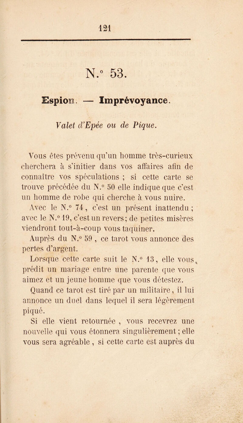 N.° 53. Espion. — Imprévoyance. Valet d’Epée ou de Pique. Vous êtes prévenu qu’un homme très-curieux cherchera à s’initier dans vos affaires afin de connaître vos spéculations ; si cette carte se trouve précédée du N.° 50 elle indique que c’est un homme de robe qui cherche à vous nuire. Avec le N.° 74, c’est un présent inattendu ; avec le N.° 19, c’est un revers; de petites misères viendront tout-à-coup vous taquiner. Auprès du N.° 59 , ce tarot vous annonce des pertes d’argent. Lorsque cette carte suit le N.° 13, elle vous , prédit un mariage entre une parente que vous aimez et un jeune homme que vous détestez. Quand ce tarot est tiré par un militaire, il lui annonce un duel dans lequel il sera légèrement piqué. Si elle vient retournée , vous recevrez une nouvelle qui vous étonnera singulièrement ; elle vous sera agréable , si cette carte est auprès du