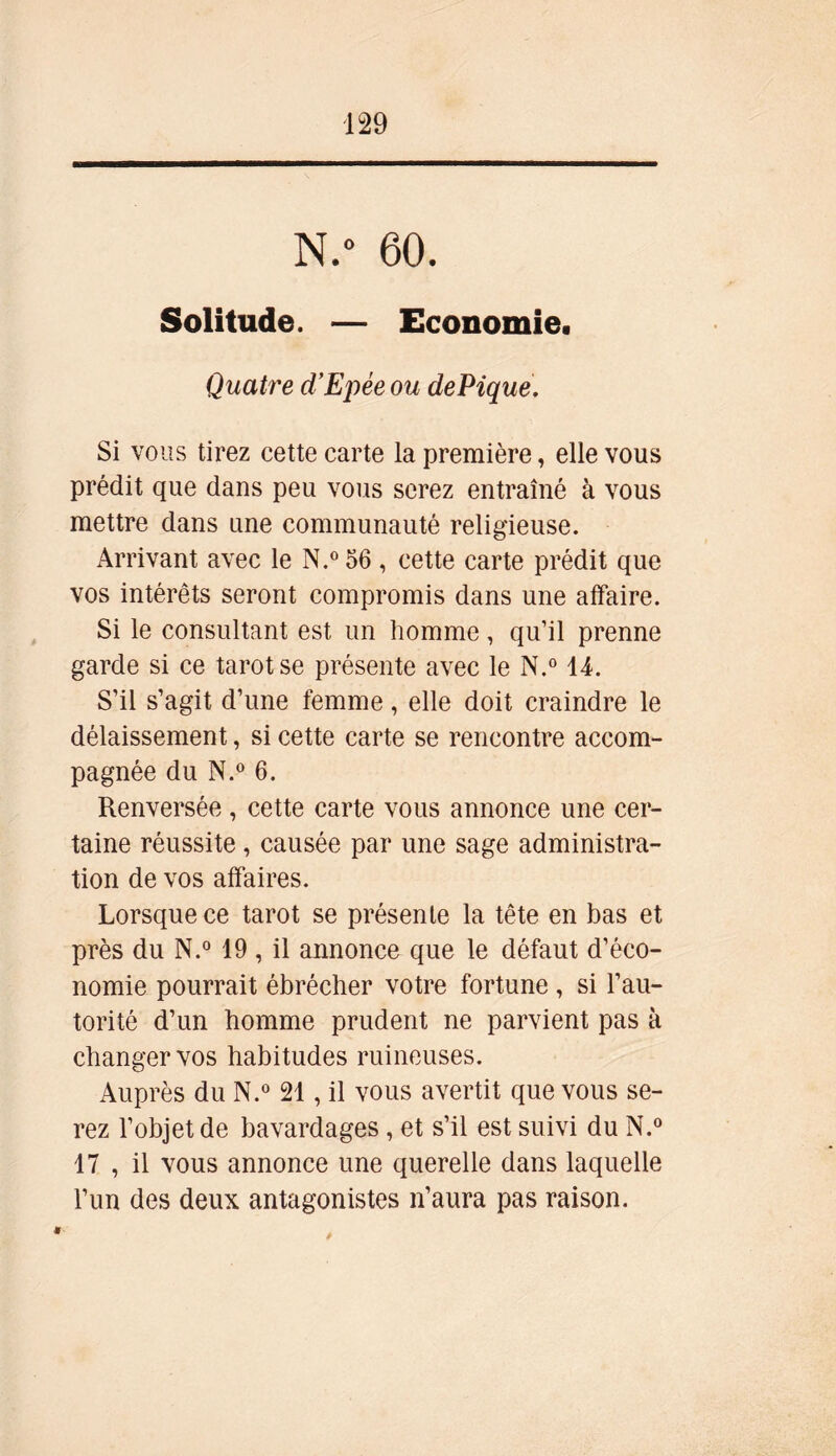 N.° 60. Solitude. — Economie. Quatre d’Epée ou dePique. Si vous tirez cette carte la première, elle vous prédit que dans peu vous serez entraîné à vous mettre dans une communauté religieuse. Arrivant avec le N.° 56 , cette carte prédit que vos intérêts seront compromis dans une affaire. Si le consultant est un homme, qu’il prenne garde si ce tarot se présente avec le N.° 14. S’il s’agit d’une femme, elle doit craindre le délaissement, si cette carte se rencontre accom- pagnée du N.° 6. Renversée , cette carte vous annonce une cer- taine réussite, causée par une sage administra- tion de vos affaires. Lorsque ce tarot se présente la tête en bas et près du N.° 19 , il annonce que le défaut d’éco- nomie pourrait ébrécher votre fortune , si l’au- torité d’un homme prudent ne parvient pas à changer vos habitudes ruineuses. Auprès du N.° 21, il vous avertit que vous se- rez l’objet de bavardages, et s’il est suivi du N.° 17 , il vous annonce une querelle dans laquelle l’un des deux antagonistes n’aura pas raison. 9