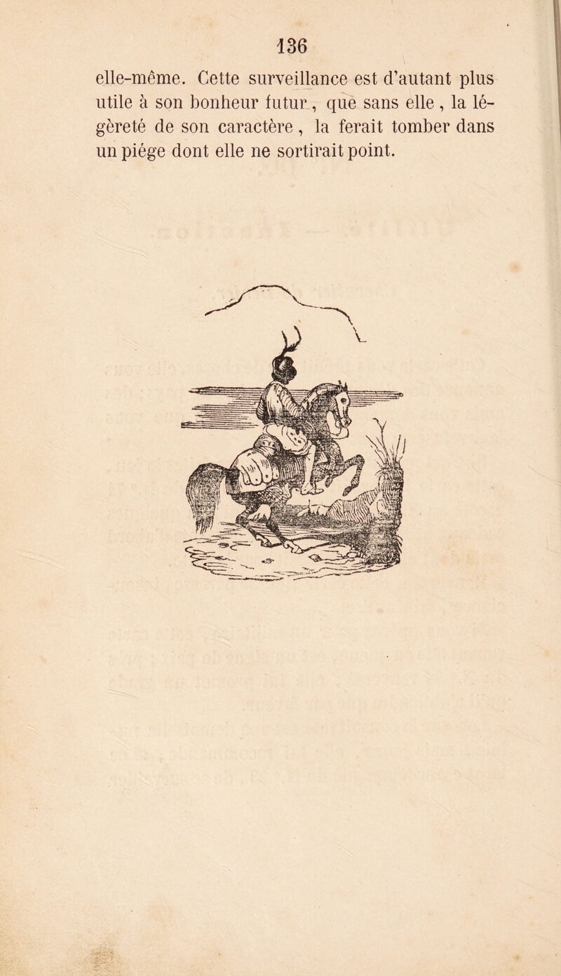 elle-même. Cette surveillance est d’autant plus utile à son bonheur futur, que sans elle , la lé- gèreté de son caractère, la ferait tomber dans un piège dont elle ne sortirait point.