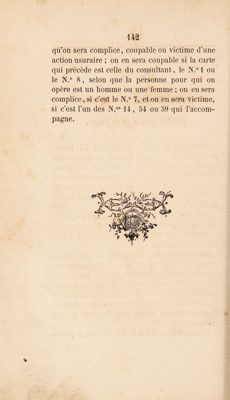 qu’on sera complice, coupable ou victime d’une action usuraire ; on en sera coupable si la carte qui précède est celle du consultant, le N.°l ou le N.° 8, selon que la personne pour qui on opère est un homme ou une femme ; on en sera complice, si c’est le N.° 7, et on en sera victime, si c’est l’un des N.0814, 54 ou 59 qui l’accom- pagne. %