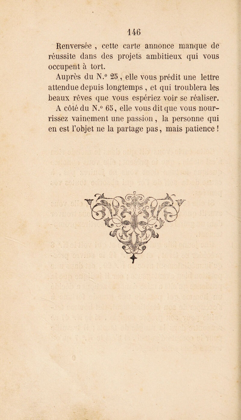 Renversée , cette carte annonce manque de réussite dans des projets ambitieux qui vous occupent à tort. Auprès du N.° 25 , elle vous prédit une lettre attendue depuis longtemps , et qui troublera les beaux rêves que vous espériez voir se réaliser. A côté du N.° 65, elle vous dit que vous nour- rissez vainement une passion , la personne qui en est l’objet ne la partage pas, mais patience !