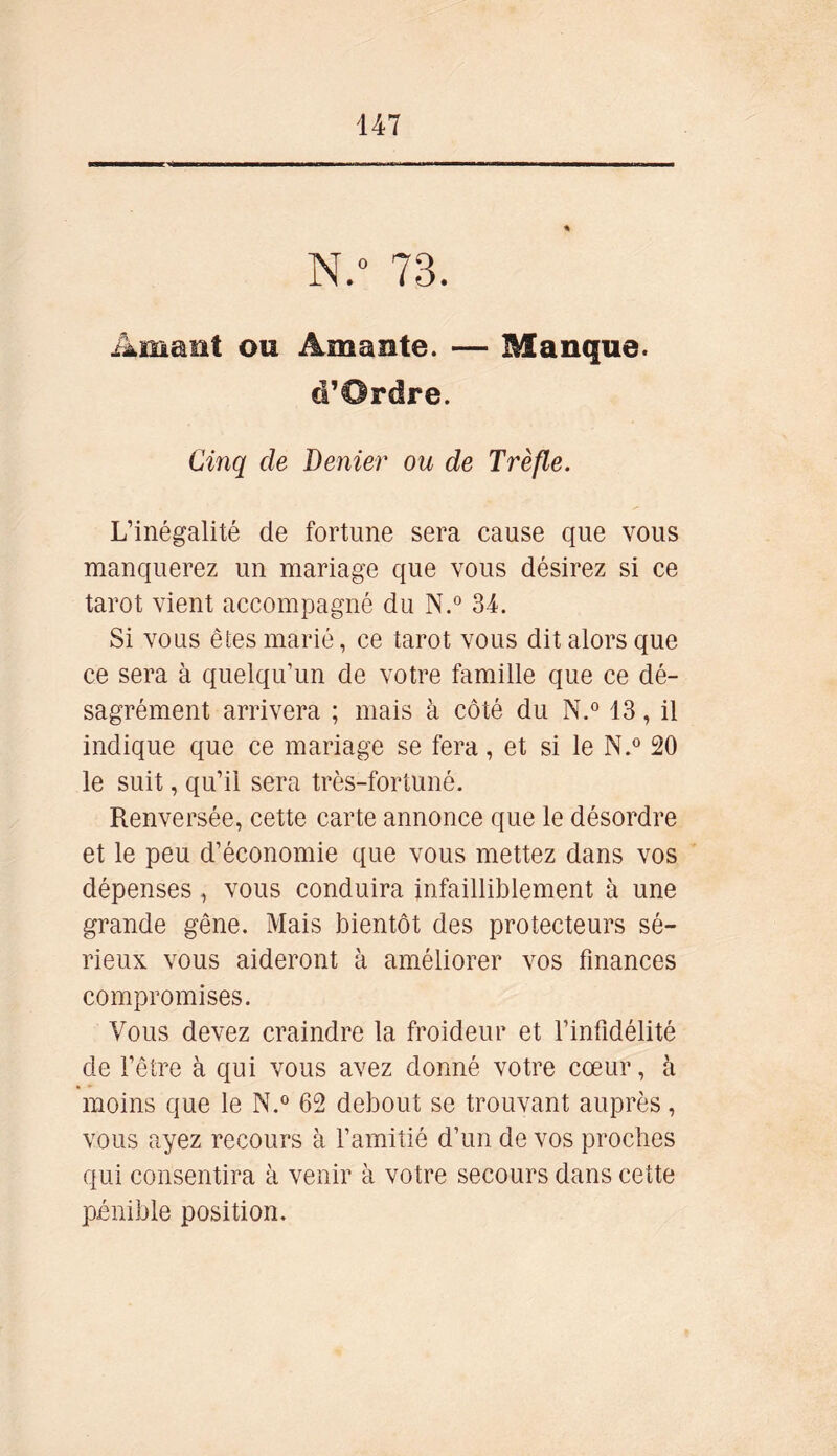 N.° 73. Amant ou Amante. — Manque. «T Ordre. Cinq de Denier ou de Trèfle. L’inégalité de fortune sera cause que vous manquerez un mariage que vous désirez si ce tarot vient accompagné du N.° 34. Si vous êtes marié, ce tarot vous dit alors que ce sera à quelqu’un de votre famille que ce dé- sagrément arrivera ; mais à côté du N.° 13, il indique que ce mariage se fera, et si le N.° 20 le suit, qu’il sera très-fortuné. Renversée, cette carte annonce que le désordre et le peu d’économie que vous mettez dans vos dépenses, vous conduira infailliblement à une grande gêne. Mais bientôt des protecteurs sé- rieux vous aideront à améliorer vos finances compromises. Vous devez craindre la froideur et l’infidélité de l’être à qui vous avez donné votre cœur, à moins que le N.° 62 debout se trouvant auprès, vous ayez recours à l’amitié d’un de vos proches qui consentira à venir à votre secours dans cette pénible position.