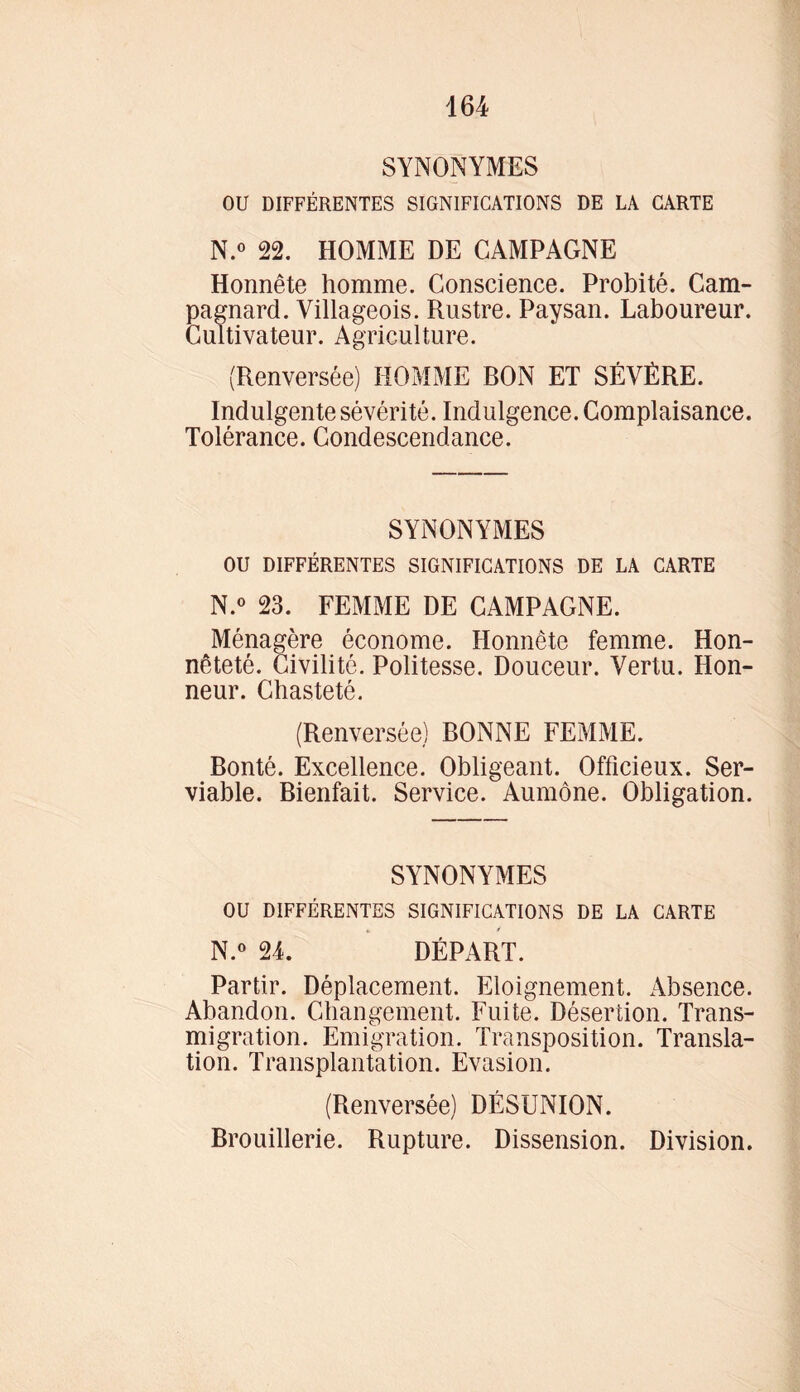 SYNONYMES OU DIFFÉRENTES SIGNIFICATIONS DE LA CARTE N.° 22. HOMME DE CAMPAGNE Honnête homme. Conscience. Probité. Cam- pagnard. Villageois. Rustre. Paysan. Laboureur. Cultivateur. Agriculture. (Renversée) HOMME RON ET SÉVÉRE. Indulgente sévérité. Indulgence. Complaisance. Tolérance. Condescendance. SYNONYMES OU DIFFÉRENTES SIGNIFICATIONS DE LA CARTE N.° 23. FEMME DE CAMPAGNE. Ménagère économe. Honnête femme. Hon- nêteté. Civilité. Politesse. Douceur. Vertu. Hon- neur. Chasteté. (Renversée) DONNE FEMME. Ronté. Excellence. Obligeant. Officieux. Ser- viable. Bienfait. Service. Aumône. Obligation. SYNONYMES OU DIFFÉRENTES SIGNIFICATIONS DE LA CARTE N.° 24. DÉPART. Partir. Déplacement. Eloignement. Absence. Abandon. Changement. Fuite. Désertion. Trans- migration. Emigration. Transposition. Transla- tion. Transplantation. Evasion. (Renversée) DÉSUNION. Brouillerie. Rupture. Dissension. Division.