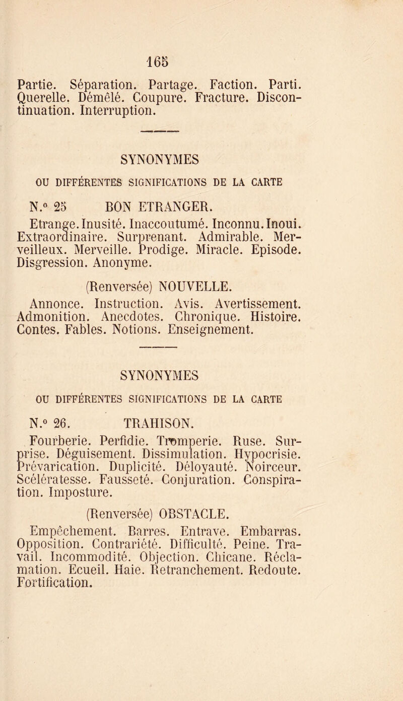 Partie. Séparation. Partage. Faction. Parti. Querelle. Démêlé. Coupure. Fracture. Discon- tinuation. Interruption. SYNONYMES OU DIFFÉRENTES SIGNIFICATIONS DE LA CARTE N.° 25 BON ETRANGER. Etrange. Inusité. Inaccoutumé. Inconnu. Inoui. Extraordinaire. Surprenant. Admirable. Mer- veilleux. Merveille. Prodige. Miracle. Episode. Disgression. Anonyme. (Renversée) NOUVELLE. Annonce. Instruction. Avis. Avertissement. Admonition. Anecdotes. Chronique. Histoire. Contes. Fables. Notions. Enseignement. SYNONYMES OU DIFFÉRENTES SIGNIFICATIONS DE LA CARTE N.° 26. TRAHISON. Fourberie. Perfidie. Tromperie. Ruse. Sur- prise. Déguisement. Dissimulation. Hypocrisie. Prévarication. Duplicité. Déloyauté. Noirceur. Scélératesse. Fausseté. Conjuration. Conspira- tion. Imposture. (Renversée) OBSTACLE. Empêchement. Barres. Entrave. Embarras. Opposition. Contrariété. Difficulté. Peine. Tra- vail. Incommodité. Objection. Chicane. Récla- mation. Ecueil. Haie. Retranchement. Redoute. Fortification.