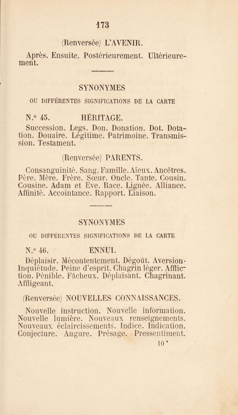 (Renversée) L’AVENIR. Après. Ensuite. Postérieurement. Ultérieure- ment. SYNONYMES OU DIFFÉRENTES SIGNIFICATIONS DE LA CARTE N.° 45. HÉRITAGE. Succession. Legs. Don. Donation. Dot. Dota- tion. Douaire. Légitime. Patrimoine. Transmis- sion. Testament. (Renversée) PARENTS. Consanguinité. Sang. Famille. Aïeux. Ancêtres. Père. Mère. Frère. Sœur. Oncle. Tante. Cousin. Cousine. Adam et Eve. Race. Lignée. Alliance. Affinité. Accointance. Rapport. Liaison. SYNONYMES OU DIFFÉRENTES SIGNIFICATIONS DE LA CARTE N.° 46. ENNUI. Déplaisir. Mécontentement. Dégoût. Aversion- Inquiétude. Peine d’esprit. Chagrin léger. Afflic- tion. Pénible. Fâcheux. Déplaisant. Chagrinant. Affligeant. (Renversée) NOUVELLES CONNAISSANCES. Nouvelle instruction. Nouvelle information. Nouvelle lumière. Nouveaux renseignements. Nouveaux éclaircissements. Indice. Indication. Conjecture. Augure. Présage. Pressentiment. 10 *