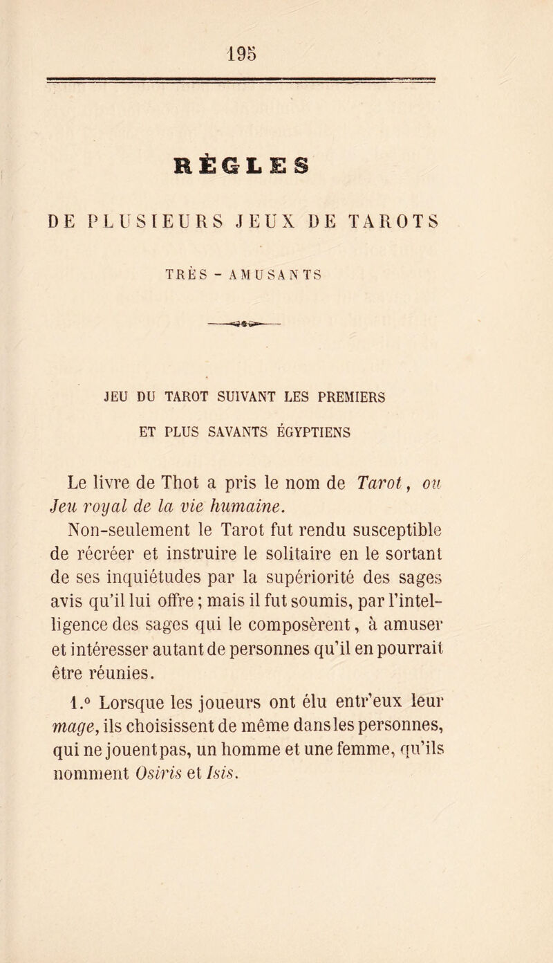 RÈGLES DE PLUSIEURS JEUX DE TAROTS TRÈS - AMUSANTS JEU DU TAROT SUIVANT LES PREMIERS ET PLUS SAVANTS ÉGYPTIENS Le livre de Thot a pris le nom de Tarot, ou Jeu royal de la vie humaine. Non-seulement le Tarot fut rendu susceptible de récréer et instruire le solitaire en le sortant de ses inquiétudes par la supériorité des sages avis qu’il lui offre ; mais il fut soumis, par l’intel- ligence des sages qui le composèrent, à amuser et intéresser autant de personnes qu’il en pourrait être réunies. l.° Lorsque les joueurs ont élu entr’eux leur mage, ils choisissent de même dans les personnes, qui ne jouent pas, un homme et une femme, qu’ils nomment Osiris et Isis.