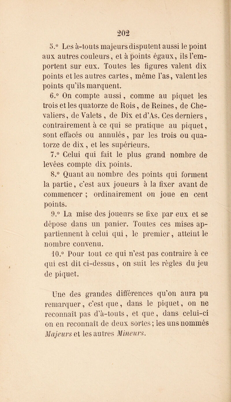 20 2 5. ° Les à-tou ts majeurs disputent aussi le point aux autres couleurs, et à points égaux, ils l’em- portent sur eux. Toutes les figures valent dix points et les autres cartes, même l’as, valent les points qu’ils marquent. 6. ° On compte aussi, comme au piquet les trois et les quatorze de Rois, de Reines, de Che- valiers, de Valets , de Dix etd’As. Ces derniers, contrairement à ce qui se pratique au piquet, sont effacés ou annulés, par les trois ou qua- torze de dix, et les supérieurs. 7. ° Celui qui fait le plus grand nombre de levées compte dix points. 8. ° Quant au nombre des points qui forment la partie, c’est aux joueurs à la fixer avant de commencer ; ordinairement on joue en cent points. 9. ° La mise des joueurs se fixe par eux et se dépose dans un panier. Toutes ces mises ap- partiennent à celui qui, le premier, atteint le nombre convenu. 10. ° Pour tout ce qui n’est pas contraire à ce qui est dit ci-dessus, on suit les règles du jeu de piquet. Une des grandes différences qu’on aura pu remarquer, c’est que, dans le piquet, on ne reconnaît pas d’à-touts, et que, dans celui-ci on en reconnaît de deux sortes; les uns nommés Majeurs et les autres Mineurs.