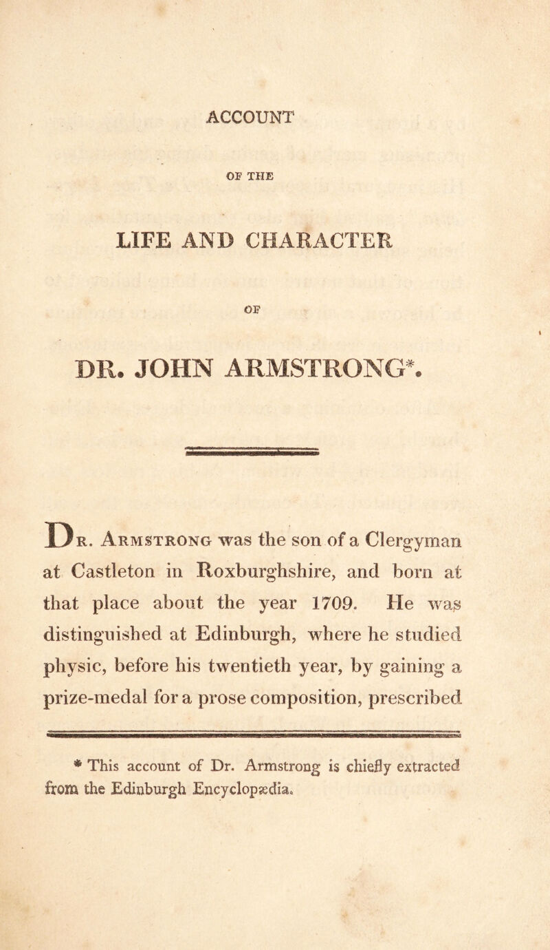 ACCOUNT OF THE LIFE AND CHARACTER OF DR. JOHN ARMSTRONGS D R. Armstrong was the son of a Clergyman at Castleton in Roxburghshire, and born at that place about the year 1709. He wa^ distinguished at Edinburgh, where he studied physic, before his twentieth year, by gaining a prize-medal fora prose composition, prescribed * This account of Dr. Armstrong is chiefly extracted from the Edinburgh Encyclopedia*