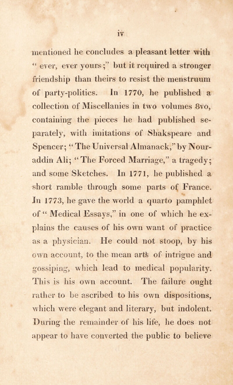 nieiitionecl he concludes a pleasant letter with ever, ever yours f but it required a stronger friendship than theirs to resist the menstruum f of party-politics. In 1770, he published a collection of Miscellanies in two volumes 8vo, containing the pieces he had published se- parately, with imitations of Shakspeare and Spencer; “ The Universal Almanack,” by Nour- addin Ali; ‘‘The Forced Marriage,” a tragedy; and some Sketches. In 1771, he published a short ramble through some parts of France. In 1773, he gave the world a quarto pamphlet of “ Medical Essays,” in one of which he ex- plains the causes of his own want of practice as a physician. He could not stoop, by his own account, to the mean artl*i of intrigue and gossiping, which lead to medical popularity. Thi s is his own account. Tlie failure ought rather to be ascribed to his own dispositions, which were elegant and literary, but indolent. During the remainder of his life, he does not appear to have converted the public to believe