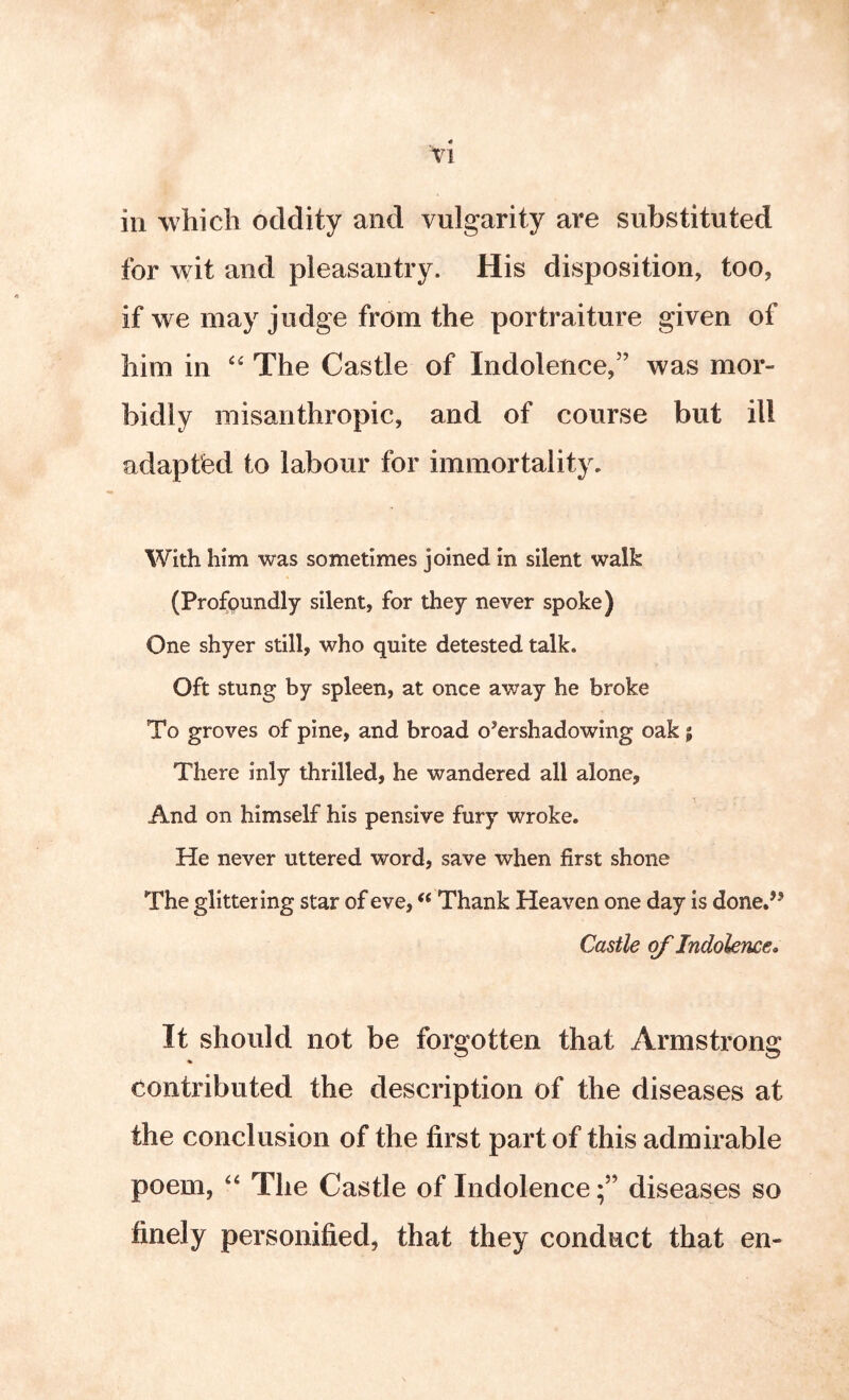 Tl in which oddity and vulgarity are substituted for wit and pleasantry. His disposition, too, if we may judge from the portraiture given of him in The Castle of Indolence,” was mor- bidly misanthropic, and of course but ill adapted to labour for immortality. With him was sometimes joined in silent walk (Profoundly silent, for they never spoke) One shyer still, who quite detested talk. Oft stung by spleen, at once away he broke To groves of pine, and broad overshadowing oak; There inly thrilled, he wandered all alone. And on himself his pensive fury wroke. He never uttered word, save when first shone The glittering star of eve, ‘‘ Thank Heaven one day is done.’’ Castle of Indolence. It should not be forgotten that Armstrong contributed the description of the diseases at the conclusion of the first part of this admirable poem, ‘‘ The Castle of Indolencediseases so finely personified, that they conduct that en-