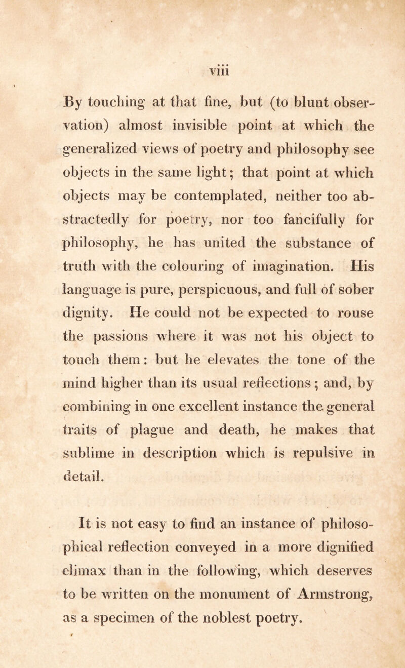 « « • Vlll By touching at that fine, but (to blunt obser-- vation) almost invisible point at which the generalized views of poetry and philosophy see objects in the same light; that point at which objects may be contemplated, neither too ab- stractedly for poetry, nor too fancifully for philosophy, he has united the substance of truth with the colouring of imagination. His language is pure, perspicuous, and full of sober dignity. He could not be expected to rouse the passions where it was not his object to touch them: but he elevates the tone of the mind higher than its usual reflections; and, by eombining in one excellent instance the general traits of plague and death, he makes that sublime in description which is repulsive in detail. It is not easy to find an instance of philoso- phical reflection conveyed in a more dignified climax than in the following, which deserves to be written on the monument of Armstrong, as a specimen of the noblest poetry. r