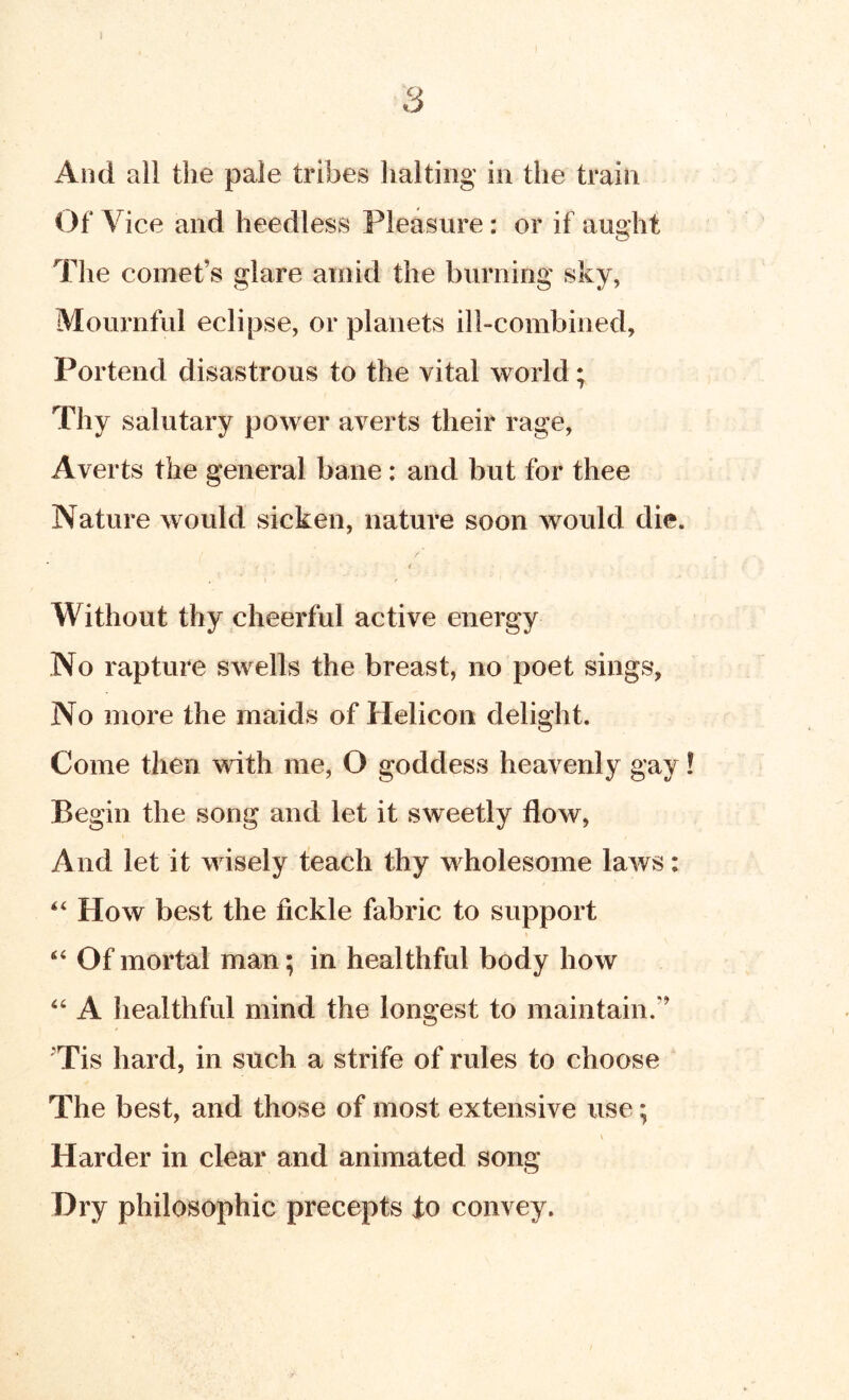 And all the pale tribes halting in the train Of Vice and heedless Pleasure: or if aught The comet’s glare amid the burning sky, Mournful eclipse, or planets ill-combined, Portend disastrous to the vital world; Thy salutary power averts their rage, Averts the general bane: and but for thee Nature would sicken, nature soon would die. f Without thy cheerful active energy No rapture swells the breast, no poet sings, No more the maids of Helicon delight. Come then with me, O goddess heavenly gay! Begin the song and let it sweetly flow, And let it wisely teach thy wholesome laws; How best the fickle fabric to support “ Of mortal man; in healthful body how “ A liealthful mind the longest to maintain.” ^Tis hard, in such a strife of rules to choose The best, and those of most extensive use; \ Harder in clear and animated song Dry philosophic precepts io convey.