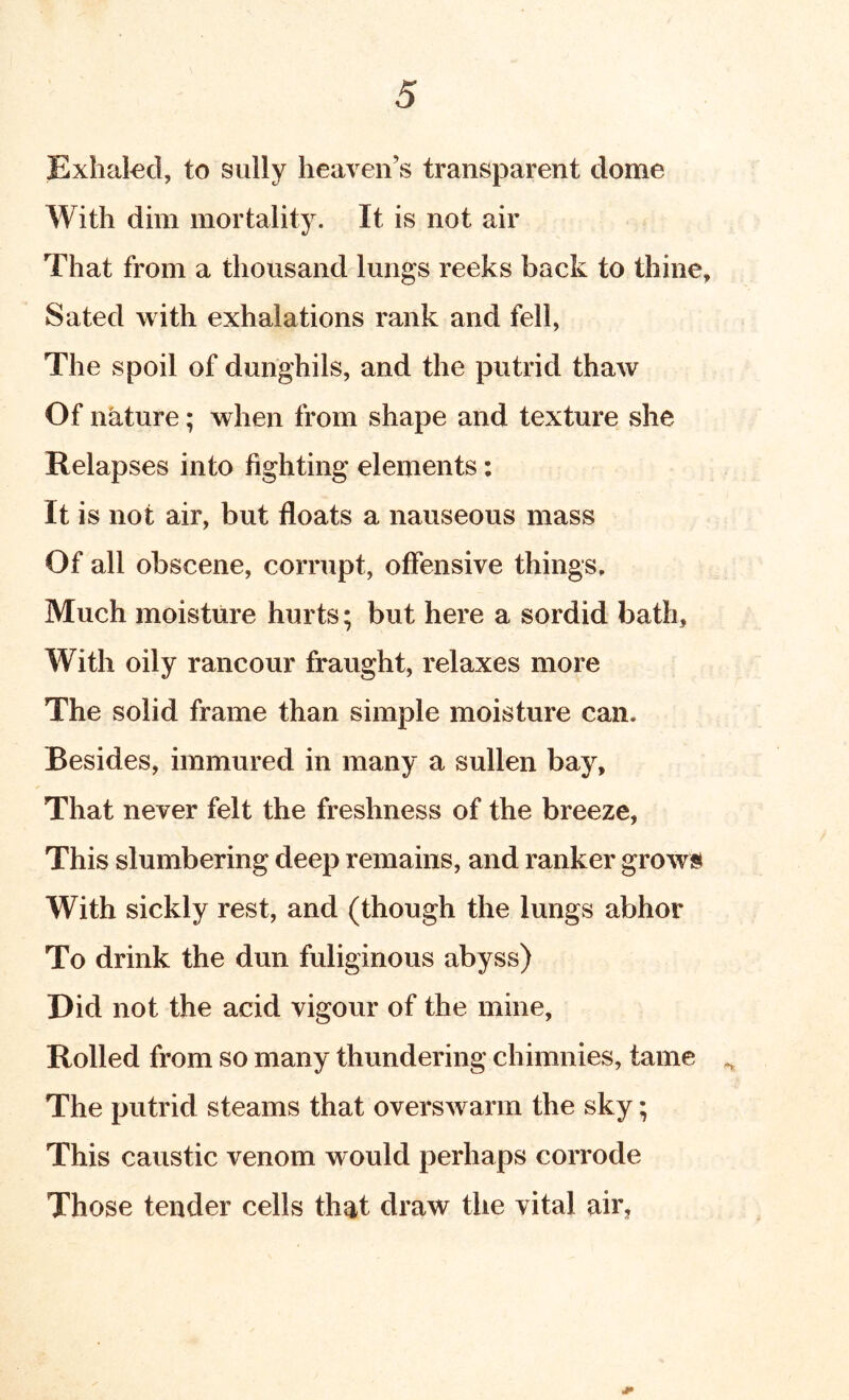 Exhakd, to sully heaven’s transparent dome With dim mortality. It is not air That from a thousand lungs reeks back to thine. Sated with exhalations rank and fell, The spoil of dunghils, and the putrid thaw Of nature; when from shape and texture she Relapses into fighting elements: It is not air, but floats a nauseous mass Of all obscene, corrupt, offensive things. Much moisture hurts; but here a sordid bath. With oily rancour fraught, relaxes more The solid frame than simple moisture can. Besides, immured in many a sullen bay. That never felt the freshness of the breeze, This slumbering deep remains, and ranker grow« With sickly rest, and (though the lungs abhor To drink the dun fuliginous abyss) Did not the acid vigour of the mine, Rolled from so many thundering chimnies, tame The putrid steams that overswarm the sky; This caustic venom would perhaps corrode Those tender cells that draw the vital air,
