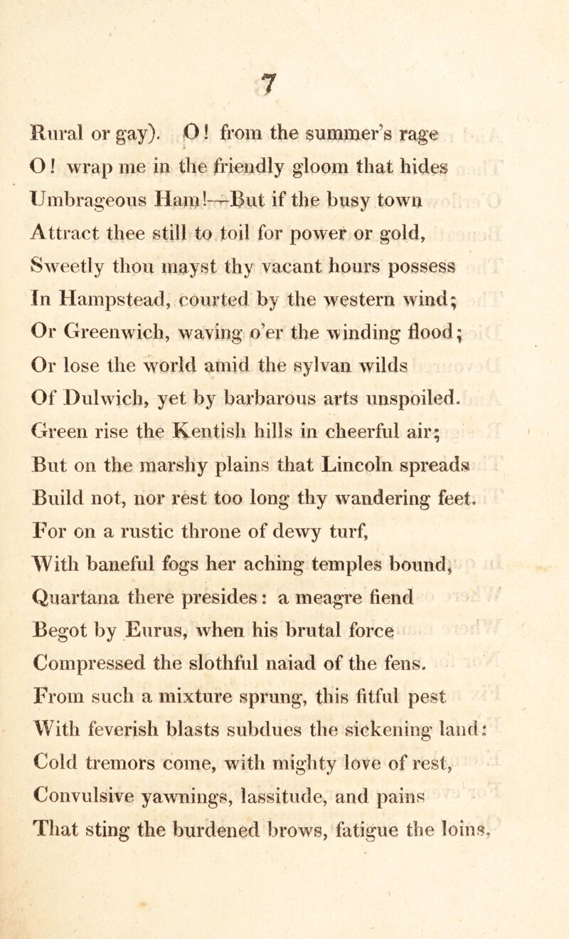 Rural or gay). O! from the summer’s rage X O! wrap me in the friendly gloom that hides Umbrageous Ham!---But if the busy town Attract thee still to toil for power or gold, Sweetly thou mayst thy vacant hours possess In Hampstead, courted by the western wind; Or Greenwich, waving o’er the winding flood; Or lose the world amid the sylvan wilds Of Dulwich, yet by barbarous arts unspoiled* Green rise the Kentish hills in cheerful air; But on the marshy plains that Lincoln spreads Build not, nor rest too long thy wandering feet. For on a rustic throne of dewy turf, With baneful fogs her aching temples bounds Quartana there presides: a meagre fiend Begot by Eurus, when his brutal force Compressed the slothful naiad of the fens. From such a mixture sprung, this fitful pest With feverish blasts subdues the sickening land: Cold tremors come, with mighty love of rest, Convulsive yawnings, lassitude, and pains That sting the burdened brows, fatigue the loins,