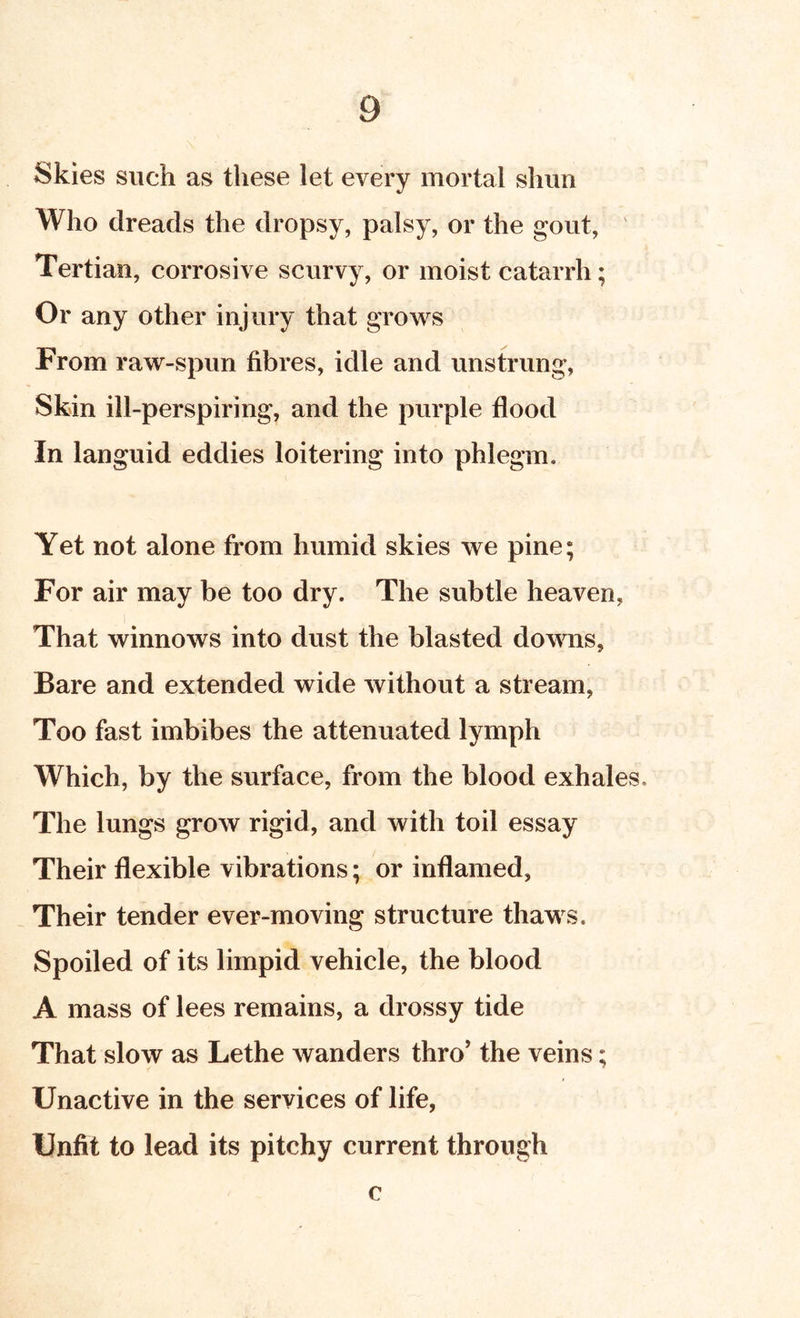 Skies such as these let every mortal slum Who dreads the dropsy, palsy, or the gout, ' Tertian, corrosive scurvy, or moist catarrh; Or any other injury that grows From raw-spun fibres, idle and unstrung, Skin ill-perspiring, and the purple flood In languid eddies loitering into phlegm. Yet not alone from humid skies we pine; For air may be too dry. The subtle heaven, That winnows into dust the blasted downs. Bare and extended wide without a stream, Too fast imbibes the attenuated lymph Which, by the surface, from the blood exhales. The lungs grow rigid, and with toil essay Their flexible vibrations; or inflamed, Their tender ever-moving structure thaws. Spoiled of its limpid vehicle, the blood A mass of lees remains, a drossy tide That slow as Lethe Avanders thro' the veins; Unactive in the services of life, Unfit to lead its pitchy current through c