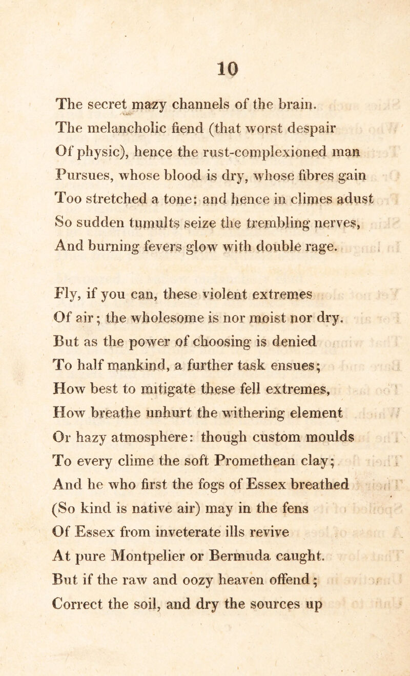 The secret mazy channels of the brain. The melancholic fiend (that worst despair Of physic), hence the rust-complexioned man Pursues, whose blood is dry, whose fibres gain Too stretched a tone: and hence in climes adust So sudden tumults seize the trembling nerves, And burning fevers glow with double rage. Fly, if you can, these violent extremes Of air; the wholesome is nor moist nor dry. But as the power of choosing is denied To half mankind, a further task ensues; How best to mitigate these fell extremes, How breathe unhurt the withering element Or hazy atmosphere: though custom moulds To every clime the soft Promethean clay; And he who first the fogs of Essex breathed (So kind is native air) may in the fens Of Essex from inveterate ills revive At pure Montpelier or Bermuda caught. But if the raw and oozy heaven offend; Correct the soil, and dry the sources up