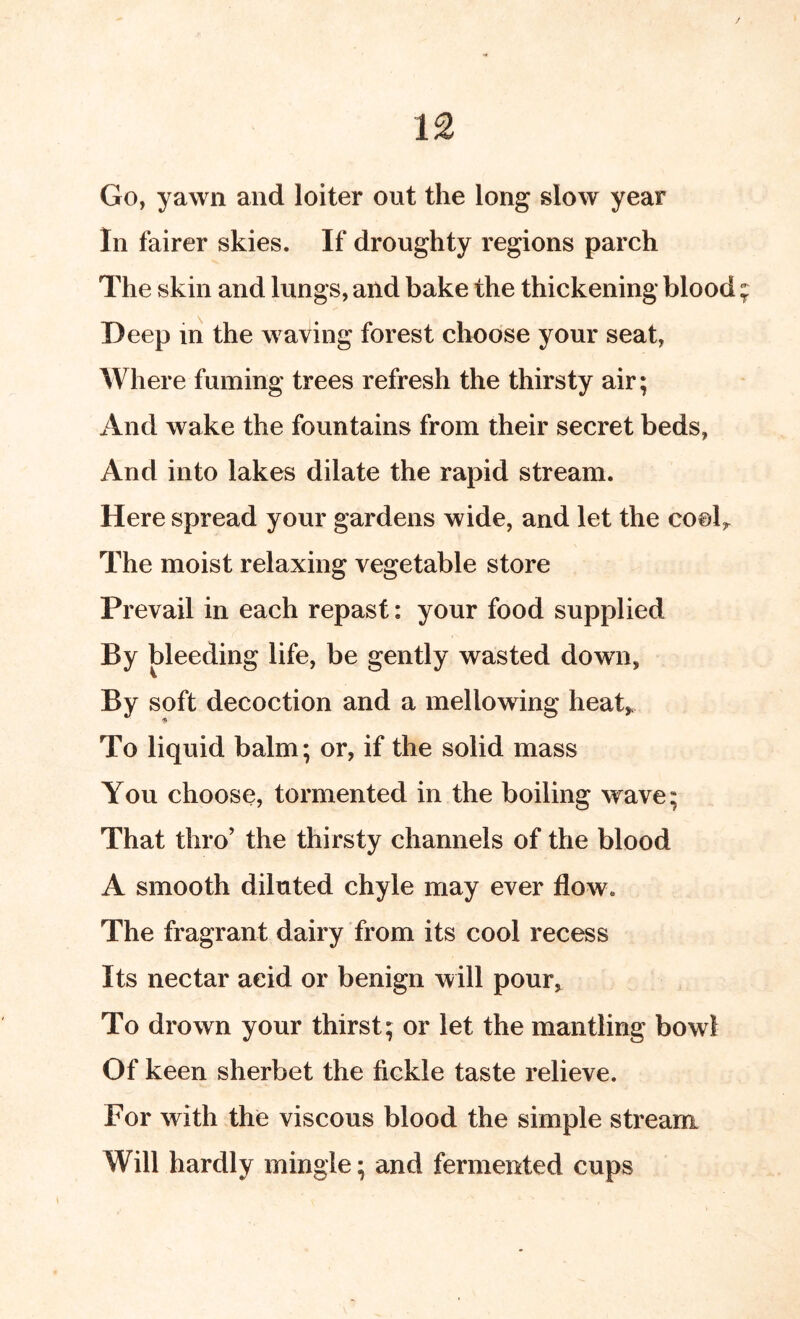 / 12 Go, yawn and loiter out the long slow year 111 fairer skies. If droughty regions parch The skin and lungs, and bake the thickening blood Deep ill the waving forest choose your seat. Where fuming trees refresh the thirsty air; And wake the fountains from their secret beds, And into lakes dilate the rapid stream. Here spread your gardens wide, and let the cook The moist relaxing vegetable store Prevail in each repast: your food supplied By bleeding life, be gently wasted down, By soft decoction and a mellowing heak To liquid balm; or, if the solid mass You choose, tormented in the boiling wave; That thro’ the thirsty channels of the blood A smooth diluted chyle may ever flow. The fragrant dairy from its cool recess Its nectar acid or benign will pour, To drown your thirst; or let the mantling bowl Of keen sherbet the fickle taste relieve. For with the viscous blood the simple stream Will hardly mingle; and fermented cups