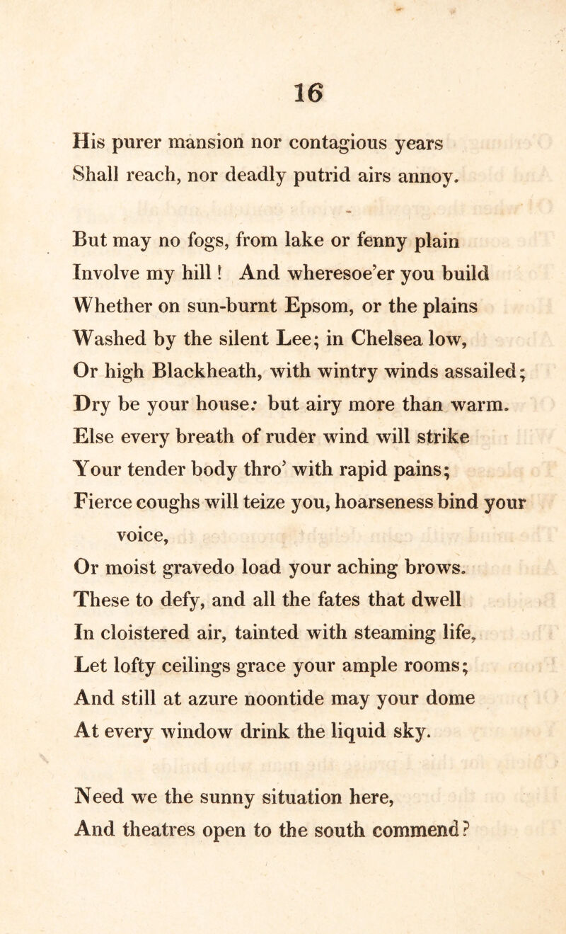 His purer mansion nor contagious years Shall reach, nor deadly putrid airs annoy. But may no fogs, from lake or fenny plain Involve my hill 1 And wheresoe’er you build Whether on sun-burnt Epsom, or the plains Washed by the silent Lee; in Chelsea low, Or high Blackheath, with wintry winds assailed; Dry be your house; but airy more than warm. Else every breath of ruder wind will strike Your tender body thro’ with rapid pains; Fierce coughs will teize you, hoarseness bind your voice. Or moist gravedo load your aching brows. These to defy, and all the fates that dwell In cloistered air, tainted with steaming life. Let lofty ceilings grace your ample rooms; And still at azure noontide may your dome At every window drink the liquid sky. Need we the sunny situation here, And theatres open to the south commend?