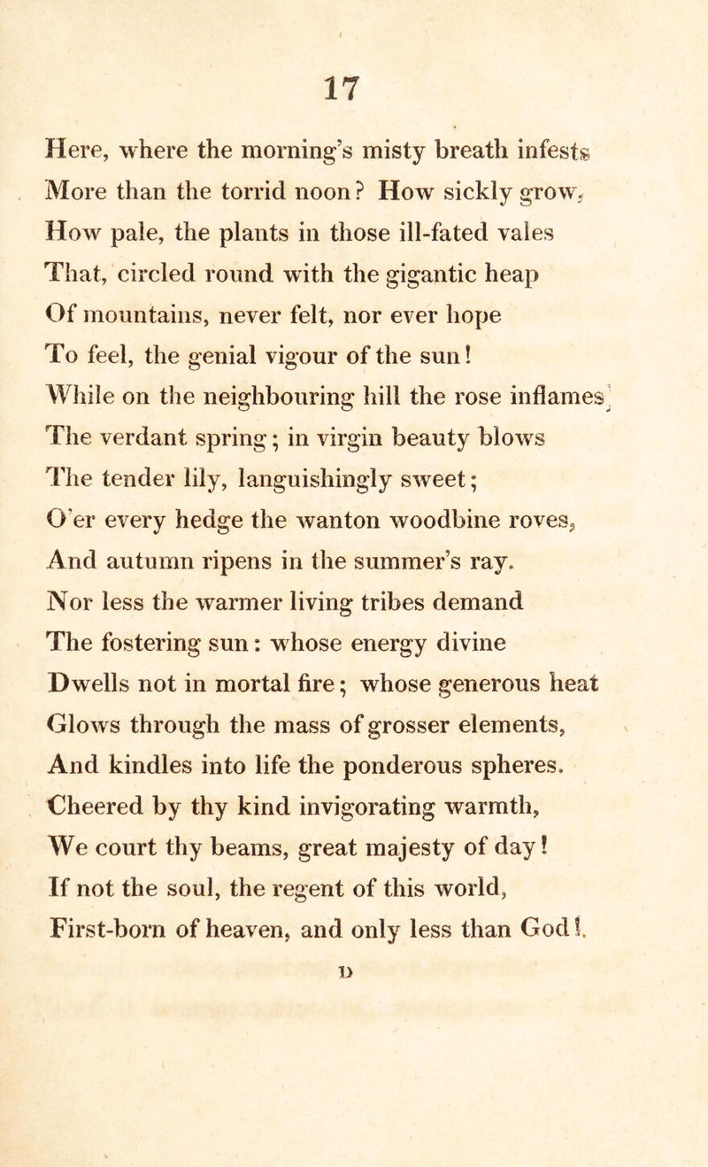 / 17 Here, where the morning’s misty breath infests More than the torrid noon ? How sickly grow. How pale, the plants in those ill-fated vales That, circled round with the gigantic heap Of mountains, never felt, nor ever hope To feel, the genial vigour of the sun! While on the neighbouring hill the rose inflames' The verdant spring; in virgin beauty blows The tender lily, languishingly sweet; O’er every hedge the wanton woodbine roves, And autumn ripens in the summer’s ray. Nor less the warmer living tribes demand The fostering sun: whose energy divine Dwells not in mortal fire; whose generous heat Glows through the mass of grosser elements, And kindles into life the ponderous spheres. Cheered by thy kind invigorating warmth. We court thy beams, great majesty of day! If not the soul, the regent of this world, First-born of heaven, and only less than Godf. jy