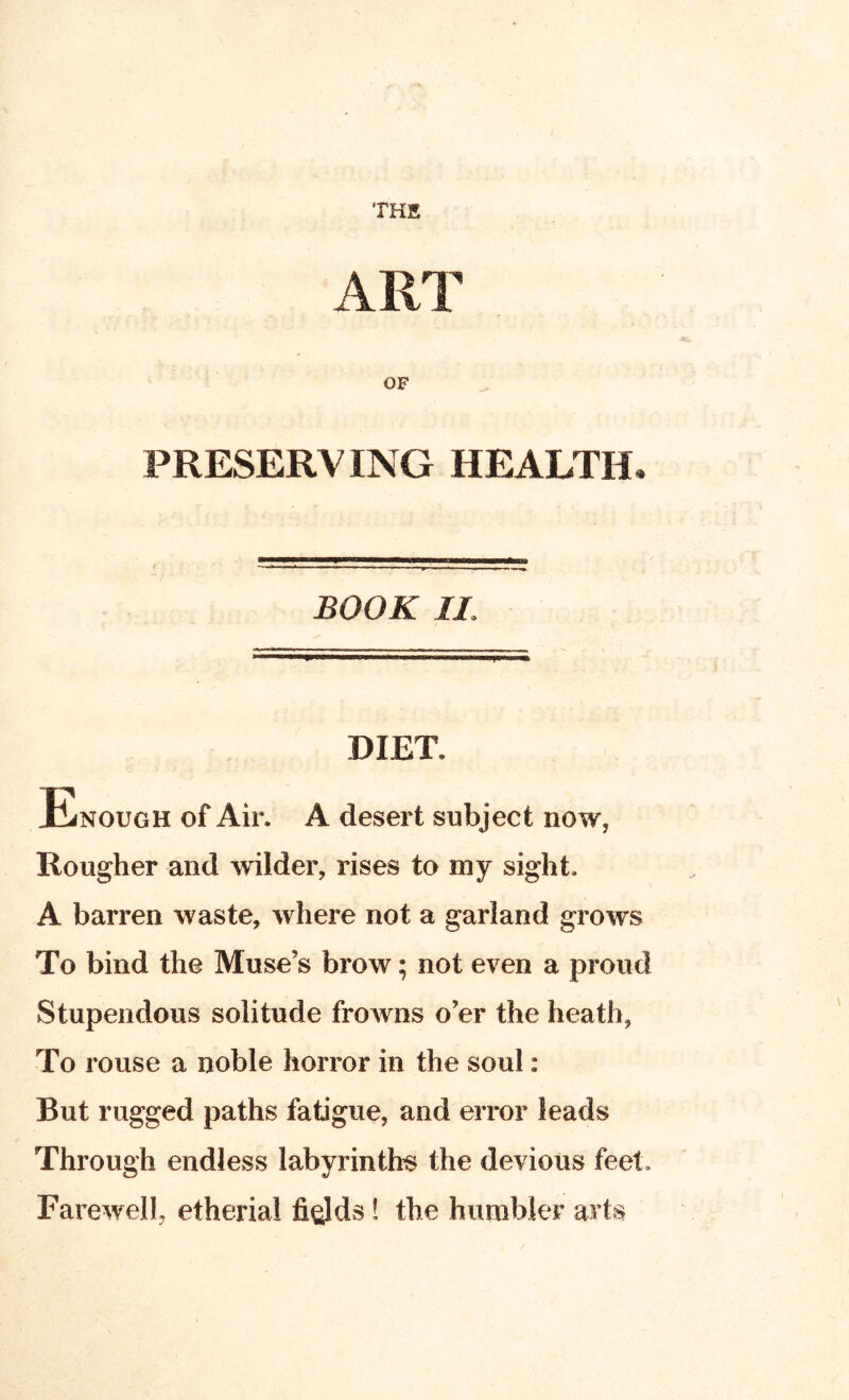 THK PRESERVING HEALTH BOOK IL DIET. Enough of Air. A desert subject now, Rougher and wilder, rises to my sight. A barren waste, where not a garland grows To bind the Muse’s brow; not even a proud Stupendous solitude frowns o’er the heath, To rouse a noble horror in the soul: But rugged paths fatigue, and error leads Through endless labyrinth’s the devious feet. Farewell, etheria! fields! the humbler arts