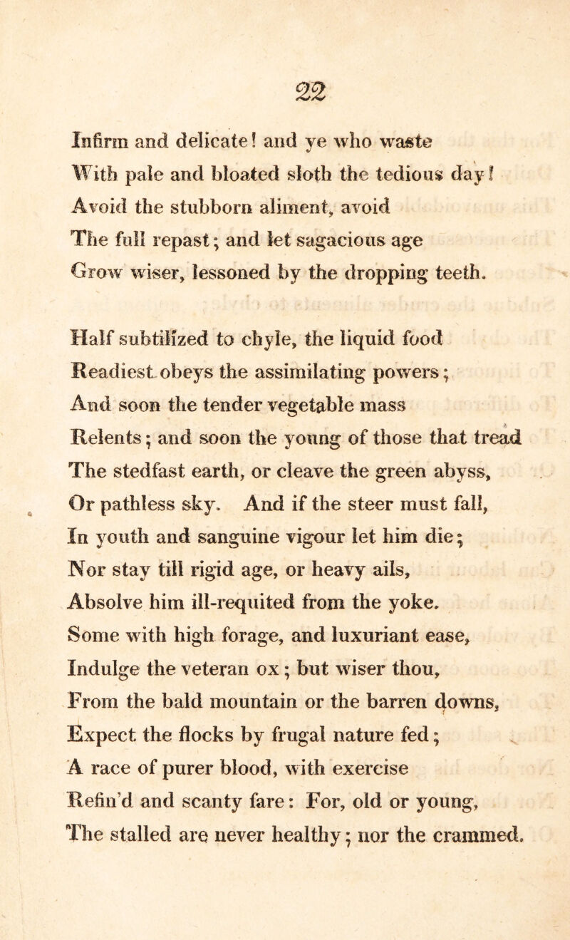 2^ Infirm and delicate! and ye who waste I With pale and bloated sloth the tedious day! Avoid the stubborn aliment, avoid The full repast; and let sagacious age Grow wiser, lessoned by the dropping teeth. Half subtilized to chyle, the liquid food Readiest obeys the assimilating powers; And soon the tender vegetable mass Relents; and soon the young of those that tread The stedfast earth, or cleave the green abyss, Or pathless sky. And if the steer must fall, In youth and sanguine vigour let him die; Nor stay till rigid age, or heavy ails. Absolve him ill-requited from the yoke. Some with high forage, and luxuriant ease. Indulge the veteran ox; but wiser thou. From the bald mountain or the barren downs. i * Expect the flocks by frugal nature fed; A race of purer blood, with exercise Refin’d and scanty fare: For, old or young, The stalled are never healthy; nor the crammed.