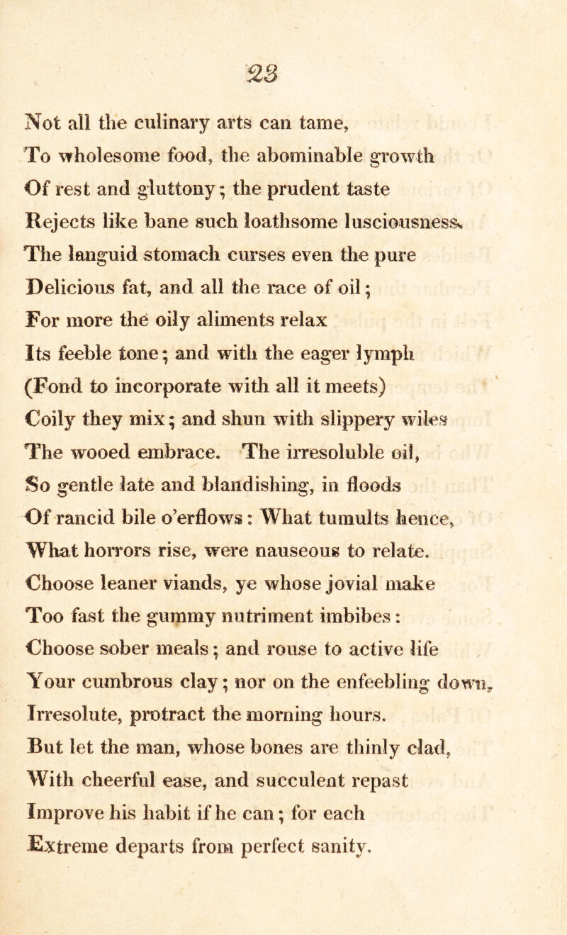 Not all the culinary arts can tame. To wholesome food, the abominable growth Of rest and gluttony; the prudent taste Rejects like bane such loathsome lusciousiiesss The languid stomach curses even the pure Delicious fat, and all the race of oil; For more the oily aliments relax Its feeble tone; and with the eager lymph (Fond to incorporate with all it meets) Coily they mix; and shun with slippery wiles The wooed embrace. The irresoluble oil, So gentle late and blandishing, in floods Of rancid bile o’erflows: What tumults hence, What horrors rise, were nauseous to relate. Choose leaner viands, ye whose jovial make Too fast the gummy nutriment imbibes: Choose sober meals; and rouse to active life Your cumbrous clay; nor on the enfeebling down. Irresolute, protract the morning hours. But let the man, whose bones are thinly clad, With cheerful ease, and succulent repast Improve his habit if he can; for each Extreme departs from perfect sanity.